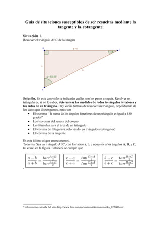 Guía de situaciones susceptibles de ser resueltas mediante la
                     tangente y la cotangente.

Situación 1.
Resolver el triángulo ABC de la imagen




Solución. En este caso solo se indicarán cuales son los pasos a seguir. Resolver un
triángulo es, si no lo sabes, determinar las medidas de todos los ángulos interiores y
los lados de un triángulo. Hay varias formas de resolver un triángulo, dependiendo de
los datos que dispongamos, estas son
    • El teorema “ la suma de los ángulos interiores de un triángulo es igual a 180
        grados”
    • Los teoremas del seno y del coseno
    • Las fórmulas para el área de un triángulo
    • El teorema de Pitágoras ( solo válido en triángulos rectángulos)
    • El teorema de la tangente

Es este último el que enunciaremos.
Teorema. Sea un triángulo ABC, con los lados a, b, c opuestos a los ángulos A, B, y C,
tal como en la figura. Entonces se cumple que




a




a
    Información extraída del sitio http://www.hiru.com/es/matematika/matematika_02500.html
 