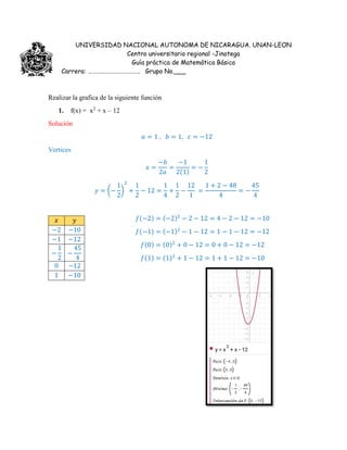 UNIVERSIDAD NACIONAL AUTONOMA DE NICARAGUA. UNAN-LEON
Centro universitario regional -Jinotega
Guía práctica de Matemática Básica
Carrera: ………………………………. Grupo No.___
Realizar la grafica de la siguiente función
1. f(x) = x2
+ x – 12
Solución
𝑎 = 1 , 𝑏 = 1, 𝑐 = −12
Vertices
𝑥 =
−𝑏
2𝑎
=
−1
2(1)
= −
1
2
𝑦 = (−
1
2
)
2
+
1
2
− 12 =
1
4
+
1
2
−
12
1
=
1 + 2 − 48
4
= −
45
4
𝑥 𝑦
−2 −10
−1 −12
−
1
2
−
45
4
0 −12
1 −10
𝑓(−2) = (−2)2
− 2 − 12 = 4 − 2 − 12 = −10
𝑓(−1) = (−1)2
− 1 − 12 = 1 − 1 − 12 = −12
𝑓(0) = (0)2
+ 0 − 12 = 0 + 0 − 12 = −12
𝑓(1) = (1)2
+ 1 − 12 = 1 + 1 − 12 = −10
 