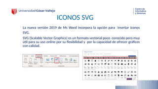 ICONOS SVG
La nueva versión 2019 de Ms Word incorpora la opción para insertar iconos
SVG.
SVG (Scalable Vector Graphics) es un formato vectorial poco conocido pero muy
útil para su uso online por su flexibilidad y por la capacidad de ofrecer gráficos
con calidad.
 