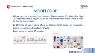 MODELOS 3D
Existen muchos programas que permiten dibujar objetos 3D. Ahora Ms Word
2019 permite insertar objetos 3D en un documento de un modo similar a como
se inserta una imagen.
La diferencia es que el objeto 3D, al ser tridimensional, puede ser manipularlo
para presentarse desde cualquier ángulo.
Para insertar un objeto 3D se debe:
 