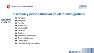 Inserción y personalización de elementos gráficos
● Portadas
● Imágenes
● Formas
● Iconos SVG
● Modelos 3D
● SmartArt
● Gráficos
● Símbolos y ecuaciones
● Texto en Columnas
● Letra Capital
● Hipervínculos y Marcadores
SESIÓN DE
CLASE 02
 
