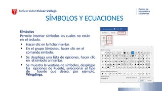 SÍMBOLOS Y ECUACIONES
Símbolos
Permite insertar símbolos los cuales no están
en el teclado.
• Hacer clic en la ficha Insertar.
• En el grupo Símbolos, hacer clic en el
comando símbolo.
• Se despliega una lista de opciones, hacer clic
en el símbolo a insertar.
• Se muestra la ventana de símbolos, desplegar
las opciones de Fuente, seleccionar el tipo
de fuente que desea, por ejemplo,
Wingdings.
 