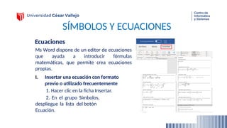 SÍMBOLOS Y ECUACIONES
Ecuaciones
Ms Word dispone de un editor de ecuaciones
que ayuda a introducir fórmulas
matemáticas, que permite crea ecuaciones
propias.
I. Insertar una ecuación con formato
previo o utilizado frecuentemente
1. Hacer clic en la ficha Insertar.
2. En el grupo Símbolos,
despliegue la lista del botón
Ecuación.
 
