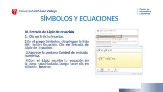 SÍMBOLOS Y ECUACIONES
III. Entrada de Lápiz de ecuación
1. Clic en la ficha Insertar.
2.En el grupo Símbolos, despliegue la lista
del botón Ecuación. Clic en Entrada de
Lápiz de ecuación.
3.Aparece la ventana Control de entrada
numérica.
4.Con el Lápiz escribe tu ecuación en
la zona cuadriculada. Luego hacer clic en
el botón Insertar.
 