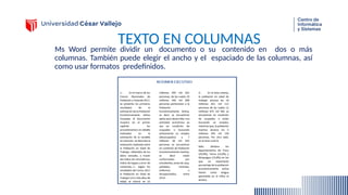 TEXTO EN COLUMNAS
Ms Word permite dividir un documento o su contenido en dos o más
columnas. También puede elegir el ancho y el espaciado de las columnas, así
como usar formatos predefinidos.
 