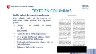 TEXTO EN COLUMNAS
Dividir todo el documento en columnas
Para dividir todo el documento en
columnas, debe realizar los siguientes
pasos:
• Ubicar el cursor al inicio
del
documento
• Hacer clic en la ficha Disposición
• En el grupo Configurar página, hacer
clic en el comando Columnas
• Se despliegan las opciones, hacer clic en
más columnas.
• Aplicar a: Todo el documento.
 