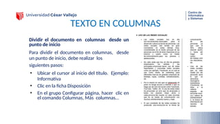 TEXTO EN COLUMNAS
Dividir el documento en columnas desde un
punto de inicio
Para dividir el documento en columnas, desde
un punto de inicio, debe realizar los
siguientes pasos:
• Ubicar el cursor al inicio del título. Ejemplo:
Informativa
• Clic en la ficha Disposición
• En el grupo Configurar página, hacer clic en
el comando Columnas, Más columnas…
 