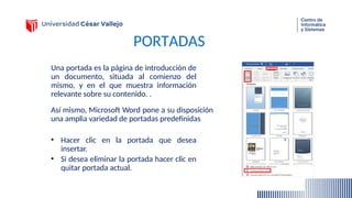 PORTADAS
Una portada es la página de introducción de
un documento, situada al comienzo del
mismo, y en el que muestra información
relevante sobre su contenido. .
• Hacer clic en la portada que desea
insertar.
• Si desea eliminar la portada hacer clic en
quitar portada actual.
Así mismo, Microsoft Word pone a su disposición
una amplia variedad de portadas predefinidas
 