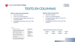 TEXTO EN COLUMNAS
Dividir en columnas de ancho diferente
• Seleccionar el párrafo
• Hacer clic en la ficha Disposición
• En el grupo Configurar página, hacer clic en el
comando Columnas
• Se despliegan las opciones, hacer clic en Más
columnas…
Dividir en columnas de igual ancho
• Seleccionar el párrafo
• Hacer clic en la ficha Disposición
• En el grupo Configurar página, hacer clic en el
comando Columnas
• Se despliegan las opciones, hacer clic en Más
columnas…
 