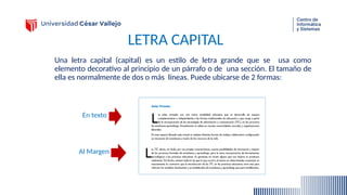 LETRA CAPITAL
Una letra capital (capital) es un estilo de letra grande que se usa como
elemento decorativo al principio de un párrafo o de una sección. El tamaño de
ella es normalmente de dos o más líneas. Puede ubicarse de 2 formas:
En texto
Al Margen
 