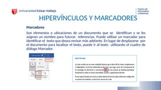 HIPERVÍNCULOS Y MARCADORES
Marcadores
Son elementos o ubicaciones de un documento que se identifican y se les
asignan un nombre para futuras referencias. Puede utilizar un marcador para
identificar el texto que desea revisar más adelante. En lugar de desplazarse por
el documento para localizar el texto, puede ir al texto utilizando el cuadro de
diálogo Marcador.
 
