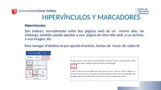 HIPERVÍNCULOS Y MARCADORES
Hipervínculos
Son enlaces, normalmente entre dos páginas web de un mismo sitio, sin
embargo, también puede apuntar a una página de otro sitio web, a un archivo,
a una imagen, etc.
Para navegar al destino al que apunta el enlace, hemos de hacer clic sobre él.
 