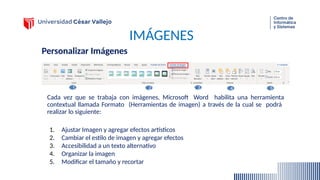 IMÁGENES
Personalizar Imágenes
Cada vez que se trabaja con imágenes, Microsoft Word habilita una herramienta
contextual llamada Formato (Herramientas de imagen) a través de la cual se podrá
realizar lo siguiente:
1. Ajustar Imagen y agregar efectos artísticos
2. Cambiar el estilo de imagen y agregar efectos
3. Accesibilidad a un texto alternativo
4. Organizar la imagen
5. Modificar el tamaño y recortar
1 2 3 5
4
 
