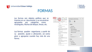 FORMAS
Las formas son objetos gráficos que se
insertan en un documento, y se encuentran
agrupadas por categorías como
rectángulos, flechas de bloque, líneas, etc.
Las formas pueden organizarse, a partir de
su posición, ajuste o alineación, así como
girar y agruparse cuando hay más de una
forma.
 