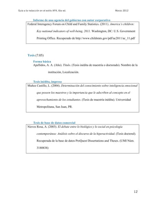 Guía a la redacción en el estilo APA, 6ta ed.                                    Marzo 2012



            Informe de una agencia del gobierno con autor corporativo
        Federal Interagency Forum on Child and Family Statistics. (2011). America’s children:

                 Key national indicators of well-being, 2011. Washington, DC: U.S. Government

                 Printing Office. Recuperado de http://www.childstats.gov/pdf/ac2011/ac_11.pdf




        Tesis (7.05)
              Forma básica
              Apellidos, A. A. (Año). Título. (Tesis inédita de maestría o doctorado). Nombre de la

                            institución, Localización.


           Tesis inédita, impresa
        Muñoz Castillo, L. (2004). Determinación del conocimiento sobre inteligencia emocional

                 que poseen los maestros y la importancia que le adscriben al concepto en el

                 aprovechamiento de los estudiantes. (Tesis de maestría inédita). Universidad

                 Metropolitana, San Juan, PR.




            Tesis de base de datos comercial
        Nieves Rosa, A. (2003). El debate entre lo biológico y lo social en psicología

                 contemporánea: Análisis sobre el discurso de la hiperactividad. (Tesis doctoral).

                 Recuperada de la base de datos ProQuest Dissertations and Theses. (UMI Núm.

                 3180838)




                                                                                                12
 