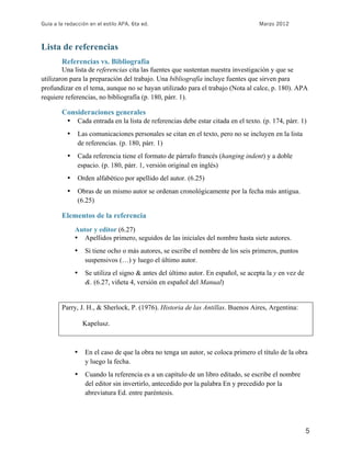 Guía a la redacción en el estilo APA, 6ta ed.                                       Marzo 2012



Lista de referencias
        Referencias vs. Bibliografía
        Una lista de referencias cita las fuentes que sustentan nuestra investigación y que se
utilizaron para la preparación del trabajo. Una bibliografía incluye fuentes que sirven para
profundizar en el tema, aunque no se hayan utilizado para el trabajo (Nota al calce, p. 180). APA
requiere referencias, no bibliografía (p. 180, párr. 1).

        Consideraciones generales
          •    Cada entrada en la lista de referencias debe estar citada en el texto. (p. 174, párr. 1)
          •    Las comunicaciones personales se citan en el texto, pero no se incluyen en la lista
               de referencias. (p. 180, párr. 1)
          •    Cada referencia tiene el formato de párrafo francés (hanging indent) y a doble
               espacio. (p. 180, párr. 1, versión original en inglés)
          •    Orden alfabético por apellido del autor. (6.25)
          •    Obras de un mismo autor se ordenan cronológicamente por la fecha más antigua.
               (6.25)

        Elementos de la referencia
              Autor y editor (6.27)
              • Apellidos primero, seguidos de las iniciales del nombre hasta siete autores.
              •   Si tiene ocho o más autores, se escribe el nombre de los seis primeros, puntos
                  suspensivos (…) y luego el último autor.
              •   Se utiliza el signo & antes del último autor. En español, se acepta la y en vez de
                  &. (6.27, viñeta 4, versión en español del Manual)


        Parry, J. H., & Sherlock, P. (1976). Historia de las Antillas. Buenos Aires, Argentina:

                  Kapelusz.



              •   En el caso de que la obra no tenga un autor, se coloca primero el título de la obra
                  y luego la fecha.
              •   Cuando la referencia es a un capítulo de un libro editado, se escribe el nombre
                  del editor sin invertirlo, antecedido por la palabra En y precedido por la
                  abreviatura Ed. entre paréntesis.




                                                                                                       5
 