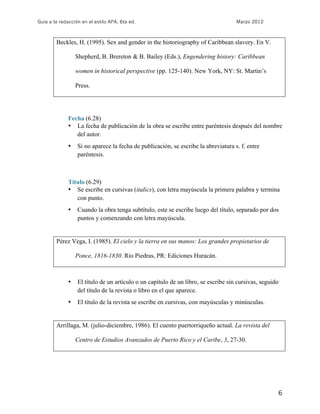 Guía a la redacción en el estilo APA, 6ta ed.                                       Marzo 2012



        Beckles, H. (1995). Sex and gender in the historiography of Caribbean slavery. En V.

                  Shepherd, B. Brereton & B. Bailey (Eds.), Engendering history: Caribbean

                  women in historical perspective (pp. 125-140). New York, NY: St. Martin’s

                  Press.




              Fecha (6.28)
              • La fecha de publicación de la obra se escribe entre paréntesis después del nombre
                 del autor.
              •   Si no aparece la fecha de publicación, se escribe la abreviatura s. f. entre
                  paréntesis.



              Título (6.29)
              • Se escribe en cursivas (italics), con letra mayúscula la primera palabra y termina
                 con punto.
              •   Cuando la obra tenga subtítulo, este se escribe luego del título, separado por dos
                  puntos y comenzando con letra mayúscula.


        Pérez Vega, I. (1985). El cielo y la tierra en sus manos: Los grandes propietarios de

                  Ponce, 1816-1830. Río Piedras, PR: Ediciones Huracán.



              •   El título de un artículo o un capítulo de un libro, se escribe sin cursivas, seguido
                  del título de la revista o libro en el que aparece.
              •   El título de la revista se escribe en cursivas, con mayúsculas y minúsculas.


        Arrillaga, M. (julio-diciembre, 1986). El cuento puertorriqueño actual. La revista del

                  Centro de Estudios Avanzados de Puerto Rico y el Caribe, 3, 27-30.




                                                                                                         6
 