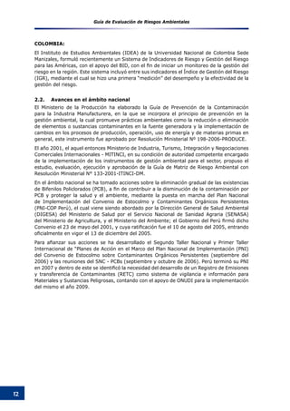 Guía de Evaluación de Riesgos Ambientales
12
COLOMBIA:
El Instituto de Estudios Ambientales (IDEA) de la Universidad Nacional de Colombia Sede
Manizales, formuló recientemente un Sistema de Indicadores de Riesgo y Gestión del Riesgo
para las Américas, con el apoyo del BID, con el fin de iniciar un monitoreo de la gestión del
riesgo en la región. Este sistema incluyó entre sus indicadores el Índice de Gestión del Riesgo
(IGR), mediante el cual se hizo una primera “medición” del desempeño y la efectividad de la
gestión del riesgo.
2.2.	 Avances en el ámbito nacional
El Ministerio de la Producción ha elaborado la Guía de Prevención de la Contaminación
para la Industria Manufacturera, en la que se incorpora el principio de prevención en la
gestión ambiental, la cual promueve prácticas ambientales como la reducción o eliminación
de elementos o sustancias contaminantes en la fuente generadora y la implementación de
cambios en los procesos de producción, operación, uso de energía y de materias primas en
general, este instrumento fue aprobado por Resolución Ministerial Nº 198-2006-PRODUCE.
El año 2001, el aquel entonces Ministerio de Industria, Turismo, Integración y Negociaciones
Comerciales Internacionales - MITINCI, en su condición de autoridad competente encargado
de la implementación de los instrumentos de gestión ambiental para el sector, propuso el
estudio, evaluación, ejecución y aprobación de la Guía de Matriz de Riesgo Ambiental con
Resolución Ministerial N° 133-2001-ITINCI-DM.
En el ámbito nacional se ha tomado acciones sobre la eliminación gradual de las existencias
de Bifenilos Policlorados (PCB), a fin de contribuir a la disminución de la contaminación por
PCB y proteger la salud y el ambiente, mediante la puesta en marcha del Plan Nacional
de Implementación del Convenio de Estocolmo y Contaminantes Orgánicos Persistentes
(PNI-COP Perú), el cual viene siendo abordado por la Dirección General de Salud Ambiental
(DIGESA) del Ministerio de Salud por el Servicio Nacional de Sanidad Agraria (SENASA)
del Ministerio de Agricultura, y el Ministerio del Ambiente; el Gobierno del Perú firmó dicho
Convenio el 23 de mayo del 2001, y cuya ratificación fue el 10 de agosto del 2005, entrando
oficialmente en vigor el 13 de diciembre del 2005.
Para afianzar sus acciones se ha desarrollado el Segundo Taller Nacional y Primer Taller
Internacional de “Planes de Acción en el Marco del Plan Nacional de Implementación (PNI)
del Convenio de Estocolmo sobre Contaminantes Orgánicos Persistentes (septiembre del
2006) y las reuniones del SNC - PCBs (septiembre y octubre de 2006). Perú terminó su PNI
en 2007 y dentro de este se identificó la necesidad del desarrollo de un Registro de Emisiones
y transferencia de Contaminantes (RETC) como sistema de vigilancia e información para
Materiales y Sustancias Peligrosas, contando con el apoyo de ONUDI para la implementación
del mismo el año 2009.
 