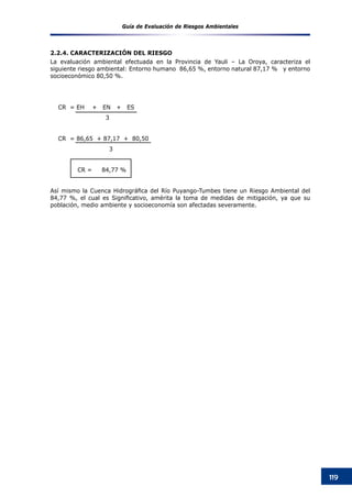Guía de Evaluación de Riesgos Ambientales
119
2.2.4. CARACTERIZACIÓN DEL RIESGO
La evaluación ambiental efectuada en la Provincia de Yauli – La Oroya, caracteriza el
siguiente riesgo ambiental: Entorno humano  86,65 %, entorno natural 87,17 %   y entorno
socioeconómico 80,50 %.  
					
CR = EH + EN + ES
3
CR = 86,65 + 87,17 + 80,50
	 3
	    CR =     84,77 %
Así mismo la Cuenca Hidrográfica del Río Puyango-Tumbes tiene un Riesgo Ambiental del
84,77 %, el cual es Significativo, amérita la toma de medidas de mitigación, ya que su
población, medio ambiente y socioeconomía son afectadas severamente.
 