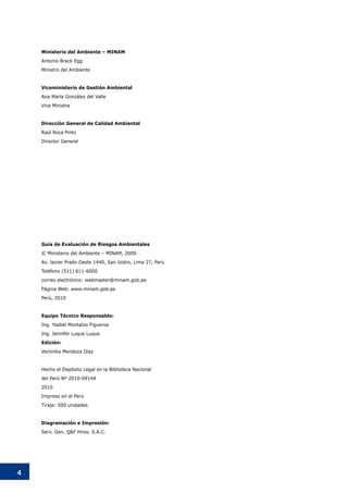 4
Guía de Evaluación de Riesgos Ambientales
© Ministerio del Ambiente – MINAM, 2009.
Av. Javier Prado Oeste 1440, San Isidro, Lima 27, Perú
Teléfono (511) 611-6000
correo electrónico: webmaster@minam.gob.pe
Página Web: www.minam.gob.pe
Perú, 2010
Equipo Técnico Responsable:
Ing. Ysabel Montalvo Figueroa
Ing. Jennifer Luque Luque
Edición:
Verónika Mendoza Díaz
Hecho el Depósito Legal en la Biblioteca Nacional
del Perú Nº 2010-09144
2010
Impreso en el Perú
Tiraje: 500 unidades
Diagramación e Impresión:
Serv. Gen. Q&F Hnos. S.A.C.
Ministerio del Ambiente – MINAM
Antonio Brack Egg
Ministro del Ambiente
Viceministerio de Gestión Ambiental
Ana María González del Valle
Vice Ministra
Dirección General de Calidad Ambiental
Raúl Roca Pinto
Director General
 