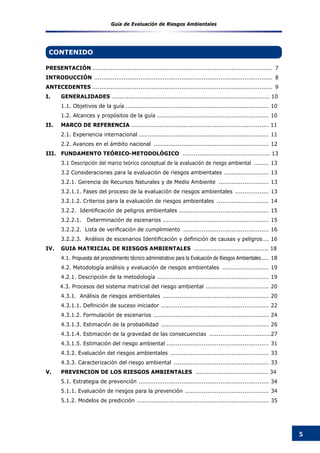 5
Guía de Evaluación de Riesgos Ambientales
CONTENIDO
PRESENTACIÓN.................................................................................................. 7
INTRODUCCIÓN ................................................................................................. 8
ANTECEDENTES.................................................................................................. 9
I.	 GENERALIDADES ..................................................................................... 10
	 1.1. Objetivos de la guía.............................................................................. 10
	 1.2. Alcances y propósitos de la guía ............................................................. 10
II.	 MARCO DE REFERENCIA .......................................................................... 11
	 2.1. Experiencia internacional....................................................................... 11
	 2.2. Avances en el ámbito nacional ............................................................... 12
III.	 FUNDAMENTO TEÓRICO-METODOLÓGICO ............................................... 13
	 3.1 Descripción del marco teórico conceptual de la evaluación de riesgo ambiental ......... 13
	 3.2 Consideraciones para la evaluación de riesgos ambientales ......................... 13
	 3.2.1. Gerencia de Recursos Naturales y de Medio Ambiente ............................ 13
	 3.2.1.1. Fases del proceso de la evaluación de riesgos ambientales ................... 13
	 3.2.1.2. Criterios para la evaluación de riesgos ambientales ............................. 14
	 3.2.2.  Identificación de peligros ambientales ................................................. 15
	 3.2.2.1. Determinación de escenarios .......................................................... 15
	 3.2.2.2.  Lista de verificación de cumplimiento ............................................... 16
	 3.2.2.3.  Análisis de escenarios Identificación y definición de causas y peligros.... 16
IV.	 GUIA MATRICIAL DE RIESGOS AMBIENTALES ........................................ 18
	 4.1. Propuesta del procedimiento técnico administrativo para la Evaluación de Riesgos Ambientales..... 18
	 4.2. Metodología análisis y evaluación de riesgos ambientales .......................... 19
	 4.2.1. Descripción de la metodología ............................................................. 19
4.3. Procesos del sistema matricial del riesgo ambiental ................................... 20
	 4.3.1. Análisis de riesgos ambientales .......................................................... 20
	 4.3.1.1. Definición de suceso iniciador ........................................................... 22
	 4.3.1.2. Formulación de escenarios ............................................................... 24
	 4.3.1.3. Estimación de la probabilidad ........................................................... 26
	 4.3.1.4. Estimación de la gravedad de las consecuencias ..................................27
	 4.3.1.5. Estimación del riesgo ambiental........................................................ 31
	 4.3.2. Evaluación del riesgos ambientales ...................................................... 33
	 4.3.3. Caracterización del riesgo ambiental .................................................... 33
V.	 PREVENCION DE LOS RIESGOS AMBIENTALES ....................................... 34
	 5.1. Estrategia de prevención ....................................................................... 34
	 5.1.1. Evaluación de riesgos para la prevención .............................................. 34
	 5.1.2. Modelos de predicción ........................................................................ 35
 