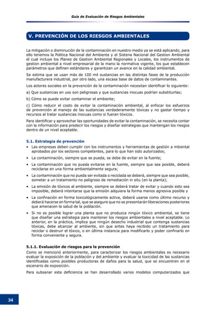 Guía de Evaluación de Riesgos Ambientales
34
La mitigación o disminución de la contaminación en nuestro medio ya se está aplicando, para
ello tenemos la Politica Nacional del Ambiente y el Sistena Nacional del Gestion Ambiental
el cual incluye los Planes de Gestion Ambiental Regionales y Locales, los instrumentos de
gestion ambiental a nivel empresarial de la mano la normativa vigente, los que establecen
parámetros que definen estándares y garantizan un avance en la calidad ambiental.   
Se estima que se usan más de 100 mil sustancias en las distintas fases de la producción
manufacturera industrial, por otro lado, una escasa base de datos de contaminantes.
Los actores sociales en la prevención de la contaminación necesitan identificar lo siguiente:
a) Que sustancias en uso son peligrosas y que sustancias inocuas podrían substituirlas;
b) Cómo se puede evitar contaminar el ambiente;
c) Cómo reducir el costo de evitar la contaminación ambiental, al enfocar los esfuerzos
de prevención al manejo de las sustancias verdaderamente tóxicas y no gastar tiempo y
recursos al tratar sustancias inocuas como si fueran tóxicos.
Para identificar y aprovechar las oportunidades de evitar la contaminación, se necesita contar
con la información para predecir los riesgos y diseñar estrategias que mantengan los riesgos
dentro de un nivel aceptable.
5.1. Estrategia de prevención
Las empresas deben cumplir con los instrumentos y herramientas de gestión a mbiental•	
aprobados por los sectores competentes, para lo que han sido autorizados;
La contaminación, siempre que se pueda, se debe de evitar en la fuente;•	
La contaminación que no pueda evitarse en la fuente, siempre que sea posible, deberá•	
reciclarse en una forma ambientalmente segura;
La contaminación que no pueda ser evitada o reciclada se deberá, siempre que sea posible,•	
someter a un tratamiento no peligroso de remediación in situ (en la planta);
La emisión de tóxicos al ambiente, siempre se deberá tratar de evitar y cuando esto sea•	
imposible, deberá intentarse que la emisión adquiera la forma menos agresiva posible y
La confinación en forma toxicológicamente activa, deberá usarse como último recurso y•	
deberá hacerse en forma tal, que se asegure que no se presentarán liberaciones posteriores
que amenacen la salud de la población.
Si no es posible lograr una planta que no produzca ningún tóxico ambiental, se tiene•	
que diseñar una estrategia para mantener los riesgos ambientales a nivel aceptable. Lo
anterior, en la práctica, implica que ningún desecho industrial que contenga sustancias
tóxicas, debe alcanzar al ambiente, sin que antes haya recibido un tratamiento para
reciclar o destruir el tóxico, o en última instancia para modificarlo y poder confinarlo en
forma conveniente y segura.
5.1.1. Evaluación de riesgos para la prevención
Como se mencionó anteriormente, para caracterizar los riesgos ambientales es necesario
evaluar la exposición de la población y del ambiente y evaluar la toxicidad de las sustancias
identificadas como posibles productoras de daños para la salud, que se encuentren en el
escenario de exposición.
Para subsanar esta deficiencia se han desarrollado varios modelos computarizados que
V. PREVENCIÓN DE LOS RIESGOS AMBIENTALES
 