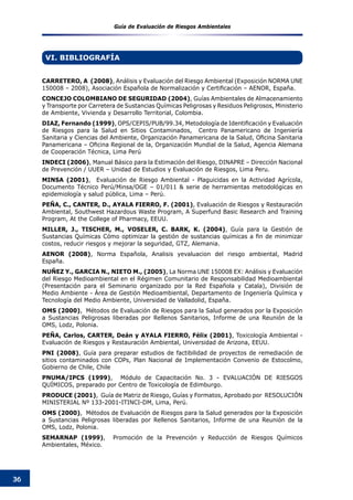 Guía de Evaluación de Riesgos Ambientales
36
VI. BIBLIOGRAFÍA
CARRETERO, A (2008), Análisis y Evaluación del Riesgo Ambiental (Exposición NORMA UNE
150008 – 2008), Asociación Española de Normalización y Certificación – AENOR, España.  
CONCEJO COLOMBIANO DE SEGURIDAD (2004), Guías Ambientales de Almacenamiento
y Transporte por Carretera de Sustancias Químicas Peligrosas y Residuos Peligrosos, Ministerio
de Ambiente, Vivienda y Desarrollo Territorial, Colombia.
DIAZ, Fernando (1999), OPS/CEPIS/PUB/99.34, Metodología de Identificación y Evaluación
de Riesgos para la Salud en Sitios Contaminados, Centro Panamericano de Ingeniería
Sanitaria y Ciencias del Ambiente, Organización Panamericana de la Salud, Oficina Sanitaria
Panamericana – Oficina Regional de la, Organización Mundial de la Salud, Agencia Alemana
de Cooperación Técnica, Lima Perú
INDECI (2006), Manual Básico para la Estimación del Riesgo, DINAPRE – Dirección Nacional
de Prevención / UUER – Unidad de Estudios y Evaluación de Riesgos, Lima Peru.
MINSA (2001), Evaluación de Riesgo Ambiental - Plaguicidas en la Actividad Agrícola,
Documento Técnico Perú/Minsa/OGE – 01/011 & serie de herramientas metodológicas en
epidemiología y salud pública, Lima – Perú.
PEÑA, C., CANTER, D., AYALA FIERRO, F. (2001), Evaluación de Riesgos y Restauración
Ambiental, Southwest Hazardous Waste Program, A Superfund Basic Research and Training
Program, At the College of Pharmacy, EEUU.
MILLER, J., TISCHER, M., VOSELER, C. BARK, K. (2004), Guía para la Gestión de
Sustancias Químicas Cómo optimizar la gestión de sustancias químicas a fin de minimizar
costos, reducir riesgos y mejorar la seguridad, GTZ, Alemania.
AENOR (2008), Norma Española, Analisis yevaluacion del riesgo ambiental, Madrid
España.
NUÑEZ Y., GARCIA N., NIETO M., (2005), La Norma UNE 150008 EX: Análisis y Evaluación
del Riesgo Medioambiental en el Régimen Comunitario de Responsabilidad Medioambiental
(Presentación para el Seminario organizado por la Red Española y Catala), División de
Medio Ambiente - Área de Gestión Medioambiental, Departamento de Ingeniería Química y
Tecnología del Medio Ambiente, Universidad de Valladolid, España.
OMS (2000), Métodos de Evaluación de Riesgos para la Salud generados por la Exposición
a Sustancias Peligrosas liberadas por Rellenos Sanitarios, Informe de una Reunión de la
OMS, Lodz, Polonia.
PEÑA, Carlos, CARTER, Deán y AYALA FIERRO, Félix (2001), Toxicología Ambiental -
Evaluación de Riesgos y Restauración Ambiental, Universidad de Arizona, EEUU.
PNI (2008), Guía para preparar estudios de factibilidad de proyectos de remediación de
sitios contaminados con COPs, Plan Nacional de Implementación Convenio de Estocolmo,
Gobierno de Chile, Chile
PNUMA/IPCS (1999), Módulo de Capacitación No. 3 - EVALUACIÓN DE RIESGOS
QUÍMICOS, preparado por Centro de Toxicología de Edimburgo.
PRODUCE (2001), Guía de Matriz de Riesgo, Guías y Formatos, Aprobado por RESOLUCIÓN
MINISTERIAL Nº 133-2001-ITINCI-DM, Lima, Perú.
OMS (2000), Métodos de Evaluación de Riesgos para la Salud generados por la Exposición
a Sustancias Peligrosas liberadas por Rellenos Sanitarios, Informe de una Reunión de la
OMS, Lodz, Polonia.
SEMARNAP (1999), Promoción de la Prevención y Reducción de Riesgos Químicos
Ambientales, México.
 
