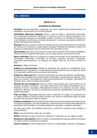 Guía de Evaluación de Riesgos Ambientales
37
Accidente: Evento indeseado e inesperado que ocurre rápidamente causando daños a la
propiedad, a las personas y/o al medio ambiente.
Actividades altamente riesgosas: Acción o serie de pasos u operaciones comerciales
y/o de fabricación industrial, distribución y ventas en que se encuentran presentes una o
más sustancias peligrosas, en cantidades iguales o mayores a su cantidad de reporte, que
al ser liberadas a condiciones anormales de operación o externas, provocarían accidentes y
posibles afectaciones al ambiente.
Afectado: Persona, animal, territorio o infraestructura que sufre perturbación en su ambiente
por efectos de un fenómeno, puede requerir de apoyo inmediato para eliminar o reducir las
causas de la perturbación para la continuación de la actividad normal.
Agua potable: Agua para uso y consumo humano que no contiene contaminantes objetables,
ya sean químicos o agentes infecciosos y que no causa efectos nocivos para la salud.
Aguas residuales: Aguas de composición variada provenientes de las descargas de usos
municipales, industriales, comerciales, de servicios, agrícolas, pecuarios, domésticos,
incluyendo fraccionamientos y, en general, de cualquier otro uso, así como la mezcla de
ellas.
Amenaza : Peligro Inminente.
Análisis de consecuencias: Método de evaluación que permite la cuantificación de la
probabilidad de un accidente y el riesgo asociado al funcionamiento de una planta, se basan
en la descripción gráfica de las secuencias del accidente.
Análisis de ¿Qué pasa sí?: Técnica de intercambio de ideas para explorar posibilidades y
considerar los resultados de acontecimientos no deseados o inesperados (por ejemplo, ¿Qué
pasa sí el material o concentrado de material equivocadamente se entrega? ¿Qué pasa sí el
operador abre o cierra la válvula equivocada?).
Atención de una emergencia: Acción de asistir a las personas que se encuentran en una
situación de peligro inminente o que hayan sobrevivido a los efectos devastadores de un
fenómeno natural o tecnológico. Básicamente consiste en la asistencia de techo, abrigo,
medicinas y alimento, así como la recuperación provisional (rehabilitación) de los servicios
públicos esenciales.
Árbol de fallas: Metodología deductiva para la detección de riesgos, se representa por
un modelo gráfico en forma de árbol invertido, que ilustra la combinación lógica de fallos
parciales que conducen al fallo del sistema.
Auditoría ambiental: Examen de las operaciones de una empresa respecto a la contaminación
y el riesgo que generan, así como el grado de cumplimiento de la normatividad ambiental, de
parámetros internacionales y de buenas prácticas de operación e ingeniería aplicables.
Se utiliza para definir las medidas preventivas y correctivas necesarias para proteger el
medio ambiente.
Biota: Conjunto de flora y fauna de una región.
BLEVE: Explosión de vapor de líquido en ebullición y expansión, por sus siglas en inglés.
Botaderos a cielo abierto: Sitios en donde son depositados los residuos sólidos municipales
sin ningún control o protección al ambiente.
Cambio Climático: Cambio observado en el clima, a escala global, regional o subregional,
VII. ANEXOS
ANEXO Nº 01
GLOSARIO DE TÉRMINOS
 