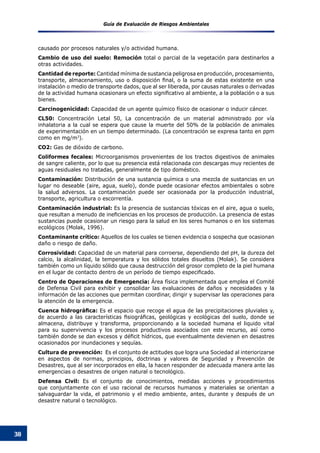 Guía de Evaluación de Riesgos Ambientales
38
causado por procesos naturales y/o actividad humana.
Cambio de uso del suelo: Remoción total o parcial de la vegetación para destinarlos a
otras actividades.
Cantidad de reporte: Cantidad mínima de sustancia peligrosa en producción, procesamiento,
transporte, almacenamiento, uso o disposición final, o la suma de estas existente en una
instalación o medio de transporte dados, que al ser liberada, por causas naturales o derivadas
de la actividad humana ocasionara un efecto significativo al ambiente, a la población o a sus
bienes.
Carcinogenicidad: Capacidad de un agente químico físico de ocasionar o inducir cáncer.
CL50: Concentración Letal 50, La concentración de un material administrado por vía
inhalatoria a la cual se espera que cause la muerte del 50% de la población de animales
de experimentación en un tiempo determinado. (La concentración se expresa tanto en ppm
como en mg/m3
).
CO2: Gas de dióxido de carbono.
Coliformes fecales: Microorganismos provenientes de los tractos digestivos de animales
de sangre caliente, por lo que su presencia está relacionada con descargas muy recientes de
aguas residuales no tratadas, generalmente de tipo doméstico.
Contaminación: Distribución de una sustancia química o una mezcla de sustancias en un
lugar no deseable (aire, agua, suelo), donde puede ocasionar efectos ambientales o sobre
la salud adversos. La contaminación puede ser ocasionada por la producción industrial,
transporte, agricultura o escorrentía.
Contaminación industrial: Es la presencia de sustancias tóxicas en el aire, agua o suelo,
que resultan a menudo de ineficiencias en los procesos de producción. La presencia de estas
sustancias puede ocasionar un riesgo para la salud en los seres humanos o en los sistemas
ecológicos (Molak, 1996).
Contaminante crítico: Aquellos de los cuales se tienen evidencia o sospecha que ocasionan
daño o riesgo de daño.
Corrosividad: Capacidad de un material para corroerse, dependiendo del pH, la dureza del
calcio, la alcalinidad, la temperatura y los sólidos totales disueltos (Molak). Se considera
también como un líquido sólido que causa destrucción del grosor completo de la piel humana
en el lugar de contacto dentro de un período de tiempo especificado.
Centro de Operaciones de Emergencia: Área física implementada que emplea el Comité
de Defensa Civil para exhibir y consolidar las evaluaciones de daños y necesidades y la
información de las acciones que permitan coordinar, dirigir y supervisar las operaciones para
la atención de la emergencia.
Cuenca hidrográfica: Es el espacio que recoge el agua de las precipitaciones pluviales y,
de acuerdo a las características fisiográficas, geológicas y ecológicas del suelo, donde se
almacena, distribuye y transforma, proporcionando a la sociedad humana el liquido vital
para su supervivencia y los procesos productivos asociados con este recurso, así como
también donde se dan excesos y déficit hídricos, que eventualmente devienen en desastres
ocasionados por inundaciones y sequías.
Cultura de prevención: Es el conjunto de actitudes que logra una Sociedad al interiorizarse
en aspectos de normas, principios, doctrinas y valores de Seguridad y Prevención de
Desastres, que al ser incorporados en ella, la hacen responder de adecuada manera ante las
emergencias o desastres de origen natural o tecnológico.
Defensa Civil: Es el conjunto de conocimientos, medidas acciones y procedimientos
que conjuntamente con el uso racional de recursos humanos y materiales se orientan a
salvaguardar la vida, el patrimonio y el medio ambiente, antes, durante y después de un
desastre natural o tecnológico.
 