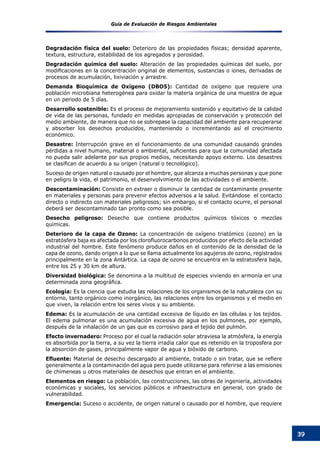 Guía de Evaluación de Riesgos Ambientales
39
Degradación física del suelo: Deterioro de las propiedades físicas; densidad aparente,
textura, estructura, estabilidad de los agregados y porosidad.
Degradación química del suelo: Alteración de las propiedades químicas del suelo, por
modificaciones en la concentración original de elementos, sustancias o iones, derivadas de
procesos de acumulación, lixiviación y arrastre.
Demanda Bioquímica de Oxígeno (DBO5): Cantidad de oxígeno que requiere una
población microbiana heterogénea para oxidar la materia orgánica de una muestra de agua
en un periodo de 5 días.
Desarrollo sostenible: Es el proceso de mejoramiento sostenido y equitativo de la calidad
de vida de las personas, fundado en medidas apropiadas de conservación y protección del
medio ambiente, de manera que no se sobrepase la capacidad del ambiente para recuperarse
y absorber los desechos producidos, manteniendo o incrementando así el crecimiento
económico.
Desastre: Interrupción grave en el funcionamiento de una comunidad causando grandes
pérdidas a nivel humano, material o ambiental, suficientes para que la comunidad afectada
no pueda salir adelante por sus propios medios, necesitando apoyo externo. Los desastres
se clasifican de acuerdo a su origen (natural o tecnológico).
Suceso de origen natural o causado por el hombre, que alcanza a muchas personas y que pone
en peligro la vida, el patrimonio, el desenvolvimiento de las actividades o el ambiente.
Descontaminación: Consiste en extraer o disminuir la cantidad de contaminante presente
en materiales y personas para prevenir efectos adversos a la salud. Evitándose el contacto
directo o indirecto con materiales peligrosos; sin embargo, si el contacto ocurre, el personal
deberá ser descontaminado tan pronto como sea posible.
Desecho peligroso: Desecho que contiene productos químicos tóxicos o mezclas
químicas.
Deterioro de la capa de Ozono: La concentración de oxígeno triatómico (ozono) en la
estratósfera baja es afectada por los clorofluorocarbonos producidos por efecto de la actividad
industrial del hombre. Este fenómeno produce daños en el contenido de la densidad de la
capa de ozono, dando origen a lo que se llama actualmente los agujeros de ozono, registrados
principalmente en la zona Antártica. La capa de ozono se encuentra en la estratosfera baja,
entre los 25 y 30 km de altura.
Diversidad biológica: Se denomina a la multitud de especies viviendo en armonía en una
determinada zona geográfica.
Ecología: Es la ciencia que estudia las relaciones de los organismos de la naturaleza con su
entorno, tanto orgánico como inorgánico, las relaciones entre los organismos y el medio en
que viven, la relación entre los seres vivos y su ambiente.
Edema: Es la acumulación de una cantidad excesiva de líquido en las células y los tejidos.
El edema pulmonar es una acumulación excesiva de agua en los pulmones, por ejemplo,
después de la inhalación de un gas que es corrosivo para el tejido del pulmón.
Efecto invernadero: Proceso por el cual la radiación solar atraviesa la atmósfera, la energía
es absorbida por la tierra, a su vez la tierra irradia calor que es retenido en la troposfera por
la absorción de gases, principalmente vapor de agua y bióxido de carbono.
Efluente: Material de desecho descargado al ambiente, tratado o sin tratar, que se refiere
generalmente a la contaminación del agua pero puede utilizarse para referirse a las emisiones
de chimeneas u otros materiales de desechos que entran en el ambiente.
Elementos en riesgo: La población, las construcciones, las obras de ingeniería, actividades
económicas y sociales, los servicios públicos e infraestructura en general, con grado de
vulnerabilidad.
Emergencia: Suceso o accidente, de origen natural o causado por el hombre, que requiere
 