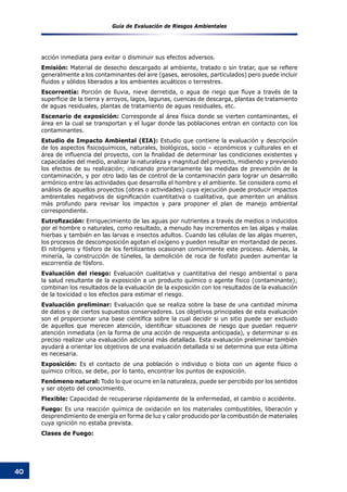 Guía de Evaluación de Riesgos Ambientales
40
acción inmediata para evitar o disminuir sus efectos adversos.
Emisión: Material de desecho descargado al ambiente, tratado o sin tratar, que se refiere
generalmente a los contaminantes del aire (gases, aerosoles, particulados) pero puede incluir
fluidos y sólidos liberados a los ambientes acuáticos o terrestres.
Escorrentía: Porción de lluvia, nieve derretida, o agua de riego que fluye a través de la
superficie de la tierra y arroyos, lagos, lagunas, cuencas de descarga, plantas de tratamiento
de aguas residuales, plantas de tratamiento de aguas residuales, etc.
Escenario de exposición: Corresponde al área física donde se vierten contaminantes, el
área en la cual se transportan y el lugar donde las poblaciones entran en contacto con los
contaminantes.
Estudio de Impacto Ambiental (EIA): Estudio que contiene la evaluación y descripción
de los aspectos fisicoquímicos, naturales, biológicos, socio – económicos y culturales en el
área de influencia del proyecto, con la finalidad de determinar las condiciones existentes y
capacidades del medio, analizar la naturaleza y magnitud del proyecto, midiendo y previendo
los efectos de su realización; indicando prioritariamente las medidas de prevención de la
contaminación, y por otro lado las de control de la contaminación para lograr un desarrollo
armónico entre las actividades que desarrolla el hombre y el ambiente. Se considera como el
análisis de aquellos proyectos (obras o actividades) cuya ejecución puede producir impactos
ambientales negativos de significación cuantitativa o cualitativa, que ameriten un análisis
más profundo para revisar los impactos y para proponer el plan de manejo ambiental
correspondiente.
Eutrofización: Enriquecimiento de las aguas por nutrientes a través de medios o inducidos
por el hombre o naturales, como resultado, a menudo hay incrementos en las algas y malas
hierbas y también en las larvas e insectos adultos. Cuando las células de las algas mueren,
los procesos de descomposición agotan el oxígeno y pueden resultar en mortandad de peces.
El nitrógeno y fósforo de los fertilizantes ocasionan comúnmente este proceso. Además, la
minería, la construcción de túneles, la demolición de roca de fosfato pueden aumentar la
escorrentía de fósforo.
Evaluación del riesgo: Evaluación cualitativa y cuantitativa del riesgo ambiental o para
la salud resultante de la exposición a un producto químico o agente físico (contaminante);
combinan los resultados de la evaluación de la exposición con los resultados de la evaluación
de la toxicidad o los efectos para estimar el riesgo.
Evaluación preliminar: Evaluación que se realiza sobre la base de una cantidad mínima
de datos y de ciertos supuestos conservadores. Los objetivos principales de esta evaluación
son el proporcionar una base científica sobre la cual decidir si un sitio puede ser excluido
de aquellos que merecen atención, identificar situaciones de riesgo que puedan requerir
atención inmediata (en la forma de una acción de respuesta anticipada), y determinar si es
preciso realizar una evaluación adicional más detallada. Esta evaluación preliminar también
ayudará a orientar los objetivos de una evaluación detallada si se determina que esta última
es necesaria.
Exposición: Es el contacto de una población o individuo o biota con un agente físico o
químico crítico, se debe, por lo tanto, encontrar los puntos de exposición.
Fenómeno natural: Todo lo que ocurre en la naturaleza, puede ser percibido por los sentidos
y ser objeto del conocimiento.
Flexible: Capacidad de recuperarse rápidamente de la enfermedad, el cambio o accidente.
Fuego: Es una reacción química de oxidación en los materiales combustibles, liberación y
desprendimiento de energía en forma de luz y calor producido por la combustión de materiales
cuya ignición no estaba prevista.
Clases de Fuego:
 