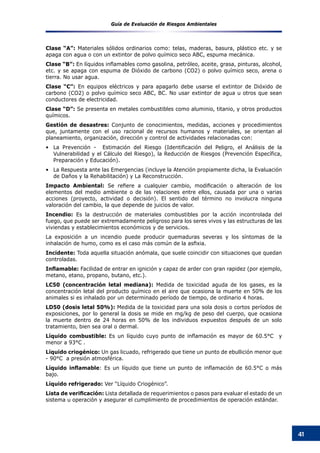 Guía de Evaluación de Riesgos Ambientales
41
Clase “A”: Materiales sólidos ordinarios como: telas, maderas, basura, plástico etc. y se
apaga con agua o con un extintor de polvo químico seco ABC, espuma mecánica.
Clase “B”: En líquidos inflamables como gasolina, petróleo, aceite, grasa, pinturas, alcohol,
etc. y se apaga con espuma de Dióxido de carbono (CO2) o polvo químico seco, arena o
tierra. No usar agua.
Clase “C”: En equipos eléctricos y para apagarlo debe usarse el extintor de Dióxido de
carbono (CO2) o polvo químico seco ABC, BC. No usar extintor de agua u otros que sean
conductores de electricidad.
Clase “D”: Se presenta en metales combustibles como aluminio, titanio, y otros productos
químicos.
Gestión de desastres: Conjunto de conocimientos, medidas, acciones y procedimientos
que, juntamente con el uso racional de recursos humanos y materiales, se orientan al
planeamiento, organización, dirección y control de actividades relacionadas con:
La Prevención - Estimación del Riesgo (Identificación del Peligro, el Análisis de la•	
Vulnerabilidad y el Cálculo del Riesgo), la Reducción de Riesgos (Prevención Específica,
Preparación y Educación).
La Respuesta ante las Emergencias (incluye la Atención propiamente dicha, la Evaluación•	
de Daños y la Rehabilitación) y La Reconstrucción.
Impacto Ambiental: Se refiere a cualquier cambio, modificación o alteración de los
elementos del medio ambiente o de las relaciones entre ellos, causada por una o varias
acciones (proyecto, actividad o decisión). El sentido del término no involucra ninguna
valoración del cambio, la que depende de juicios de valor.
Incendio: Es la destrucción de materiales combustibles por la acción incontrolada del
fuego, que puede ser extremadamente peligroso para los seres vivos y las estructuras de las
viviendas y establecimientos económicos y de servicios.
La exposición a un incendio puede producir quemaduras severas y los síntomas de la
inhalación de humo, como es el caso más común de la asfixia.
Incidente: Toda aquella situación anómala, que suele coincidir con situaciones que quedan
controladas.
Inflamable: Facilidad de entrar en ignición y capaz de arder con gran rapidez (por ejemplo,
metano, etano, propano, butano, etc.).
LC50 (concentración letal mediana): Medida de toxicidad aguda de los gases, es la
concentración letal del producto químico en el aire que ocasiona la muerte en 50% de los
animales si es inhalado por un determinado período de tiempo, de ordinario 4 horas.
LD50 (dosis letal 50%): Medida de la toxicidad para una sola dosis o cortos períodos de
exposiciones, por lo general la dosis se mide en mg/kg de peso del cuerpo, que ocasiona
la muerte dentro de 24 horas en 50% de los individuos expuestos después de un solo
tratamiento, bien sea oral o dermal.
Líquido combustible: Es un líquido cuyo punto de inflamación es mayor de 60.5°C   y
menor a 93°C .
Líquido criogénico: Un gas licuado, refrigerado que tiene un punto de ebullición menor que
- 90°C a presión atmosférica.
Líquido inflamable: Es un líquido que tiene un punto de inflamación de 60.5°C o más
bajo.
Líquido refrigerado: Ver “Líquido Criogénico”.
Lista de verificación: Lista detallada de requerimientos o pasos para evaluar el estado de un
sistema u operación y asegurar el cumplimiento de procedimientos de operación estándar.
 