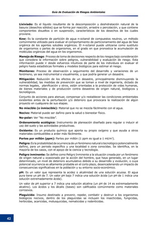 Guía de Evaluación de Riesgos Ambientales
42
Lixiviado: Es el líquido resultante de la descomposición y deshidratación natural de la
basura (desechos sólidos) que se forma por reacción, arrastre o percolación, y que contiene
componentes disueltos o en suspensión, característicos de los desechos de los cuales
proviene.
Kow: Es la constante de partición de agua n-octanol de compuestos neutros, un método
comúnmente utilizado para evaluar el comportamiento de particionamiento del agua de fase
orgánica de los agentes solubles orgánicos. El n-octanol puede utilizarse como sustituto
de organismos o partes de organismos, en el grado en que pronostica la acumulación de
moléculas orgánicas del agua en los organismos.
Manejo de Riesgo: Proceso de toma de decisiones respecto de los riesgos bajo consideración
que considera la información sobre peligros, vulnerabilidad y evaluación de riesgo. Esta
información puede ir desde esfuerzos intuitivos de parte de los individuos en evaluar el
peligro hasta estadísticas formales y modelos biológicos para estimar el riesgo.
Monitoreo: Proceso de observación y seguimiento del desarrollo y variaciones de un
fenómeno, ya sea instrumental o visualmente, y que podría generar un desastre.
Mitigación: Reducción de los efectos de un desastre, principalmente disminuyendo la
vulnerabilidad, las medidas de prevención que se toman a nivel de ingeniería, dictado de
normas legales,  planificación y otros, están orientadas a la protección de vidas humanas,
de bienes materiales y de producción contra desastres de origen natural, biológicos y
tecnológicos.
Conjunto de acciones para atenuar, compensar y/o restablecer las condiciones ambientales
existentes antes de la perturbación y/o deterioro que provocara la realización de algún
proyecto en cualquiera de sus etapas.
No miscible (o inmiscible): Material que no se mezcla fácilmente con el agua.
Nocivo: Material puede ser dañino para la salud o bienestar físico.
No-polar: Ver “No miscible”.
Ordenamiento ecológico: Instrumento de planeación diseñado para regular o inducir el
uso del suelo y las actividades productivas.
Oxidante: Es un producto químico que aporta su propio oxígeno y que ayuda a otros
materiales combustibles a arder más fácilmente.
Partes por millón (ppm): Partes por millón (1 ppm es igual a 1 ml/m3
).
Peligro: Es la probabilidad de ocurrencia de un fenómeno natural o tecnológico potencialmente
dañino, para un periodo específico y una localidad o zona conocidas. Se identifica, en la
mayoría de los casos, con el apoyo de la ciencia y tecnología.
Peligro inminente: Se define como Peligro Inminente a la situación creada por un fenómeno
de origen natural u ocasionado por la acción del hombre, que haya generado, en un lugar
determinado, un nivel de deterioro acumulativo debido a su desarrollo y evolución, o cuya
potencial ocurrencia es altamente probable en el corto plazo, desencadenando un impacto de
consecuencias significativas en la población y su entorno socio-económico.
pH: Es un valor que representa la acidez o alcalinidad de una solución acuosa. El agua
pura tiene un pH de 7. Un valor pH bajo 7 indica una solución ácida (un pH de 1 indica una
solución extremadamente ácida).
Un valor de pH superior a 7 indica una solución alcalina (un pH de 14 es extremadamente
alcalino). Los ácidos y los álcalis (bases) son calificados comúnmente como materiales
corrosivos.
Plaguicida: Insumo destinado a prevenir, repeler, combatir y destruir a los organismos
biológicos nocivos, dentro de los plaguicidas se incluyen los insecticidas, fungicidas,
herbicidas, acaricidas, molusquicidas, nematicidas y rodenticidas.
 