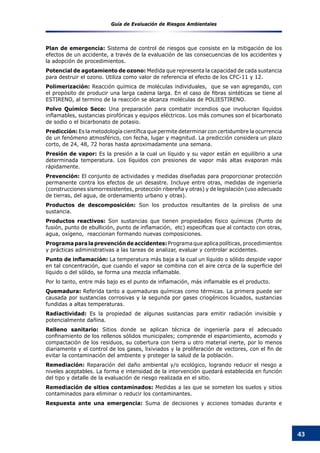 Guía de Evaluación de Riesgos Ambientales
43
Plan de emergencia: Sistema de control de riesgos que consiste en la mitigación de los
efectos de un accidente, a través de la evaluación de las consecuencias de los accidentes y
la adopción de procedimientos.
Potencial de agotamiento de ozono: Medida que representa la capacidad de cada sustancia
para destruir el ozono. Utiliza como valor de referencia el efecto de los CFC-11 y 12.
Polimerización: Reacción química de moléculas individuales, que se van agregando, con
el propósito de producir una larga cadena larga. En el caso de fibras sintéticas se tiene al
ESTIRENO, al termino de la reacción se alcanza moléculas de POLIESTIRENO.
Polvo Químico Seco: Una preparación para combatir incendios que involucran líquidos
inflamables, sustancias pirofóricas y equipos eléctricos. Los más comunes son el bicarbonato
de sodio o el bicarbonato de potasio.
Predicción: Es la metodología científica que permite determinar con certidumbre la ocurrencia
de un fenómeno atmosférico, con fecha, lugar y magnitud. La predicción considera un plazo
corto, de 24, 48, 72 horas hasta aproximadamente una semana.
Presión de vapor: Es la presión a la cual un líquido y su vapor están en equilibrio a una
determinada temperatura. Los líquidos con presiones de vapor más altas evaporan más
rápidamente.
Prevención: El conjunto de actividades y medidas diseñadas para proporcionar protección
permanente contra los efectos de un desastre. Incluye entre otras, medidas de ingeniería
(construcciones sismorresistentes, protección ribereña y otras) y de legislación (uso adecuado
de tierras, del agua, de ordenamiento urbano y otras).
Productos de descomposición: Son los productos resultantes de la pirolisis de una
sustancia.
Productos reactivos: Son sustancias que tienen propiedades físico químicas (Punto de
fusión, punto de ebullición, punto de inflamación,  etc) especificas que al contacto con otras,
agua, oxígeno, reaccionan formando nuevas composiciones.
Programaparalaprevencióndeaccidentes:Programaqueaplicapolíticas,procedimientos
y prácticas administrativas a las tareas de analizar, evaluar y controlar accidentes.
Punto de inflamación: La temperatura más baja a la cual un líquido o sólido despide vapor
en tal concentración, que cuando el vapor se combina con el aire cerca de la superficie del
líquido o del sólido, se forma una mezcla inflamable.
Por lo tanto, entre más bajo es el punto de inflamación, más inflamable es el producto.
Quemadura: Referida tanto a quemaduras químicas como térmicas. La primera puede ser
causada por sustancias corrosivas y la segunda por gases criogénicos licuados, sustancias
fundidas a altas temperaturas.
Radiactividad: Es la propiedad de algunas sustancias para emitir radiación invisible y
potencialmente dañina.
Relleno sanitario: Sitios donde se aplican técnica de ingeniería para el adecuado
confinamiento de los rellenos sólidos municipales; comprende el esparcimiento, acomodo y
compactación de los residuos, su cobertura con tierra u otro material inerte, por lo menos
diariamente y el control de los gases, lixiviados y la proliferación de vectores, con el fin de
evitar la contaminación del ambiente y proteger la salud de la población.
Remediación: Reparación del daño ambiental y/o ecológico, logrando reducir el riesgo a
niveles aceptables. La forma e intensidad de la intervención quedará establecida en función
del tipo y detalle de la evaluación de riesgo realizada en el sitio.
Remediación de sitios contaminados: Medidas a las que se someten los suelos y sitios
contaminados para eliminar o reducir los contaminantes.
Respuesta ante una emergencia: Suma de decisiones y acciones tomadas durante e
 