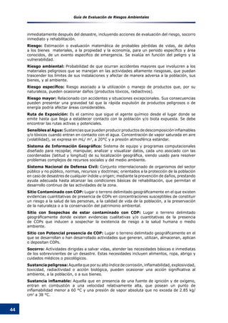 Guía de Evaluación de Riesgos Ambientales
44
inmediatamente después del desastre, incluyendo acciones de evaluación del riesgo, socorro
inmediato y rehabilitación.
Riesgo: Estimación o evaluación matemática de probables pérdidas de vidas, de daños
a los bienes  materiales, a la propiedad y la economía, para un periodo específico y área
conocidos, de un evento especifico de emergencia. Se evalúa en función del peligro y la
vulnerabilidad.
Riesgo ambiental: Probabilidad de que ocurran accidentes mayores que involucren a los
materiales peligrosos que se manejan en las actividades altamente riesgosas, que puedan
trascender los límites de sus instalaciones y afectar de manera adversa a la población, sus
bienes, y al ambiente.
Riesgo específico: Riesgo asociado a la utilización o manejo de productos que, por su
naturaleza, pueden ocasionar daños (productos tóxicos, radiactivos).
Riesgo mayor: Relacionado con accidentes y situaciones excepcionales. Sus consecuencias
pueden presentar una gravedad tal que la rápida expulsión de productos peligrosos o de
energía podría afectar áreas considerables.
Ruta de Exposición: Es el camino que sigue el agente químico desde el lugar donde se
emite hasta que llega a establecer contacto con la población y/o biota expuesta. Se debe
encontrar las rutas activas y potenciales.
Sensibles al Agua: Sustancias que pueden producir productos de descomposición inflamables
y/o tóxicos cuando entran en contacto con el agua. Concentración de vapor saturada en aire
(volatilidad), se expresa en mL/ m3
, a 20°C y a presión atmosférica estándar.
Sistema de Información Geográfico: Sistema de equipo y programas computacionales
diseñado para recopilar, manipular, analizar y visualizar datos, cada uno asociado con las
coordenadas (latitud y longitud) de su localización geográfica, siendo usado para resolver
problemas complejos de recursos sociales y del medio ambiente.
Sistema Nacional de Defensa Civil: Conjunto interrelacionado de organismos del sector
público y no público, normas, recursos y doctrinas; orientados a la protección de la población
en caso de desastres de cualquier índole u origen; mediante la prevención de daños, prestando
ayuda adecuada hasta alcanzar las condiciones básicas de rehabilitación, que permitan el
desarrollo continuo de las actividades de la zona.
Sitio Contaminado con COP: Lugar o terreno delimitado geográficamente en el que existen
evidencias cuantitativas de presencia de COPs en concentraciones susceptibles de constituir
un riesgo a la salud de las personas, a la calidad de vida de la población, a la preservación
de la naturaleza o a la conservación del patrimonio ambiental.
Sitio con Sospechas de estar contaminado con COP: Lugar o terreno delimitado
geográficamente donde existen evidencias cualitativas y/o cuantitativas de la presencia
de COPs que inducen a sospechar la existencia de riesgo a la salud humana o medio
ambiente.
Sitio con Potencial presencia de COP: Lugar o terreno delimitado geográficamente en el
que se desarrollan o han desarrollado actividades que generan, utilizan, almacenan, aplican
o depositan COPs.
Socorro: Actividades dirigidas a salvar vidas, atender las necesidades básicas e inmediatas
de los sobrevivientes de un desastre. Estas necesidades incluyen alimentos, ropa, abrigo y
cuidados médicos o psicológicos.
Sustancia peligrosa: Aquella que por su alto índice de corrosión, inflamabilidad, explosividad,
toxicidad, radiactividad o acción biológica, pueden ocasionar una acción significativa al
ambiente, a la población, o a sus bienes.
Sustancia inflamable: Aquella que en presencia de una fuente de ignición y de oxígeno,
entran en combustión a una velocidad relativamente alta, que posean un punto de
inflamabilidad menor a 60 °C y una presión de vapor absoluta que no exceda de 2.85 kg/
cm2
a 38 °C.
 