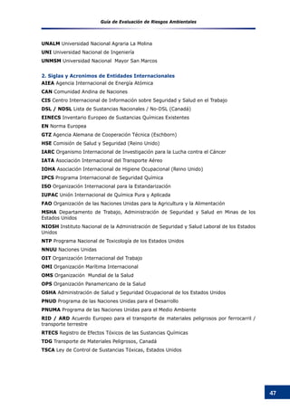 Guía de Evaluación de Riesgos Ambientales
47
UNALM Universidad Nacional Agraria La Molina
UNI Universidad Nacional de Ingeniería
UNMSM Universidad Nacional Mayor San Marcos
2. Siglas y Acronimos de Entidades Internacionales
AIEA Agencia Internacional de Energía Atómica
CAN Comunidad Andina de Naciones
CIS Centro Internacional de Información sobre Seguridad y Salud en el Trabajo
DSL / NDSL Lista de Sustancias Nacionales / No-DSL (Canadá)
EINECS Inventario Europeo de Sustancias Químicas Existentes
EN Norma Europea
GTZ Agencia Alemana de Cooperación Técnica (Eschborn)
HSE Comisión de Salud y Seguridad (Reino Unido)
IARC Organismo Internacional de Investigación para la Lucha contra el Cáncer
IATA Asociación Internacional del Transporte Aéreo
IOHA Asociación Internacional de Higiene Ocupacional (Reino Unido)
IPCS Programa Internacional de Seguridad Química
ISO Organización Internacional para la Estandarización
IUPAC Unión Internacional de Química Pura y Aplicada
FAO Organización de las Naciones Unidas para la Agricultura y la Alimentación
MSHA Departamento de Trabajo, Administración de Seguridad y Salud en Minas de los
Estados Unidos
NIOSH Instituto Nacional de la Administración de Seguridad y Salud Laboral de los Estados
Unidos
NTP Programa Nacional de Toxicología de los Estados Unidos
NNUU Naciones Unidas
OIT Organización Internacional del Trabajo
OMI Organización Marítima Internacional
OMS Organización Mundial de la Salud
OPS Organización Panamericano de la Salud
OSHA Administración de Salud y Seguridad Ocupacional de los Estados Unidos
PNUD Programa de las Naciones Unidas para el Desarrollo
PNUMA Programa de las Naciones Unidas para el Medio Ambiente
RID / ARD Acuerdo Europeo para el transporte de materiales peligrosos por ferrocarril /
transporte terrestre
RTECS Registro de Efectos Tóxicos de las Sustancias Químicas
TDG Transporte de Materiales Peligrosos, Canadá
TSCA Ley de Control de Sustancias Tóxicas, Estados Unidos
 