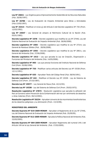 Guía de Evaluación de Riesgos Ambientales
50
Ley Nº 26821 - Ley Orgánica para el Aprovechamiento Sostenible de los Recursos Naturales
(Pub. 26/06/1997).
Ley Nº 26786 - Ley de Evaluación de Impacto Ambiental para Obras y Actividades
(Pub.13/05/1997).
Ley Nº 25414 - Modifican el inciso g) del Artículo 6 del Decreto Legislativo Nº 735 (Prom.
12/03/1992).
Ley Nº 24047 - Ley General de amparo al Patrimonio Cultural de la Nación (Pub.
05/01/1985).
Decreto Legislativo Nº 1078 – Decreto Legislativo que modifica la Ley Nº 27446, Ley del
Sistema Nacional de Evaluación de Impacto Ambiental (Pub. 28/06/2008).
Decreto Legislativo Nº 1065 – Decreto Legislativo que modifica la Ley Nº 27314, Ley
General de Residuos Sólidos (Pub. 28/06/2008).
Decreto Legislativo Nº 1055 – Decreto Legislativo que modifica la Ley Nº 28611, Ley
General del Ambiente (Pub. 27/06/2008).
Decreto Legislativo Nº 1013 – Ley que aprueba la Ley de Creación, Organización y
Funciones del Ministerio del Ambiente (Pub. 14/05/2008).
Decreto Legislativo Nº 905 - Ley que precisa funciones del Instituto Nacional de Defensa
Civil (Prom. 03/06/1998).
Decreto Legislativo Nº 735 - Modifican varios artículos del Decreto Ley Nº 19338 (Prom.
12/11/1991).
Decreto Legislativo Nº 635 – Aprueban Texto del Código Penal (Pub. 08/04/1991).
Decreto Legislativo Nº 442 - Modifican el Decreto Ley Nº 19338 - Ley de Sistema de
Defensa Civil (Prom. 27/10/1987).
Decreto Ley Nº 25977 – Ley General de Pesca (Pub. 22/12/92).
Decreto Ley Nº 19338 - Ley del Sistema de Defensa Civil (Prom. 29/03/1972).
Resolución Legislativa Nº 27873 - Resolución Legislativa que aprueba la adhesión del
Perú al Convenio sobre Prevención de la Contaminación del mar por vertimiento de desechos
y otras materias (Prom. 06/12/2002).
Resolución Legislativa Nº 26234 – Aprueban convenio de los movimientos transfronterizos
de los desechos peligrosos y su eliminación (Prom. 13/10/98).
MINISTERIO DEL AMBIENTE
Decreto Supremo Nº 019-2009-MINAM – Aprueban el Reglamento de la Ley Nº 27446,
Ley del Sistema Nacional de Evaluación de Impacto Ambiental (Pub. 25/09/09).
Decreto Supremo Nº 012-2009-MINAM - Aprueba la Política Nacional del Ambiente (Pub.
23/05/2009).
Decreto Supremo Nº 004-2009-MINAM – Aprueban Reglamento del numeral 149.1 del
Artículo 149 de la Ley General del Ambiente (Pub. 17/03/2009).
 