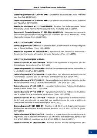 Guía de Evaluación de Riesgos Ambientales
51
Decreto Supremo Nº 003-2008-MINAM – Aprueban los Estándares de Calidad Ambiental
para Aire (Pub. 22/08/2008).
Decreto Supremo Nº 002-2008-MINAM – Aprueban los Estándares de Calidad Ambiental
para Agua (Pub. 31/07/2008).
Resolución Ministerial Nº 121-2009-MINAM – Aprueban Plan de Estándares de Calidad
Ambiental y Límites Máximos Permisibles para el año fiscal 2009 (Pub. 07/06/09).    
Decreto del Consejo Directivo Nº 029-2006-CONAM-CD – Aprueban cronograma de
priorizaciones para la aprobación progresiva de Estándares de Calidad Ambiental y Límites
Máximos Permisibles (Prom. 08/11/2006).
MINISTERIO DE AGRICULTURA
Decreto Supremo 008-2000-AG – Reglamento de la Ley de Promoción de Manejo Integrado
para el Control de Plagas (Prom. 18/04/2000).
Resolución Suprema Nº 059-2008-AG – Aprueban el Plan Sectorial de Prevención y
Atención de Emergencias y Desastres del Sector Agricultura (Pub. 11/11/2008).
MINISTERIO DE ENERGIA Y MINAS
Decreto Supremo Nº 008-2009-EM - Modifican el Reglamento de Seguridad para las
Actividades de Hidrocarburos (Pub. 31/01/09).
Decreto Supremo Nº 003-2009-EM – Modificación Reglamento de Pasivos Ambientales de
la actividad minera (Pub. 15/01/2009).
Decreto Supremo Nº 038-2008-EM - Otorgan plazos para adecuación a disposiciones del
reglamento de seguridad para las actividades de hidrocarburos (Pub. 19/07/2008).
Decreto Supremo Nº 057-2008-EM – Aprueban Reglamento de Comercialización de Gas
Natural Comprimido - GNC y Gas Natural Licuefactado - GNL (Pub. 11/11/08).
Decreto Supremo Nº 028-2008-EM – Aprueban Reglamento de Participación Ciudadana
en el sub sector minero (Pub. 27/05/2008).
Decreto Supremo N° 012-2008-EM - Aprueban Reglamento de Participación Ciudadana
para la realización de actividades de hidrocarburos (Prom. 19/02/2008).
Decreto Supremo Nº 037-2007-EM – Modifican los Reglamentos de Establecimientos
de GLP para uso automotor de seguridad para establecimientos de venta al público de
combustibles derivados de hidrocarburos (Pub. 13/07/2007).
Decreto Supremo Nº 024-2007-EM – Modifican el Art. 24, Anexo 6, Reglamento Protección
Ambiental en las actividades de hidrocarburos, aprobado con D.S. Nº 015-2006-EM, (Prom.
26/04/2004).
Decreto Supremo Nº 009-2007-EM – Modifican la octava disposición complementaria de
Reglamento para la Protección Ambiental en las actividades de hidrocarburos, aprobado por
D.S. Nº 015-2006-EM, modificado por D.S. Nº 065-2006-EM (Pub. 24/02/07).  
Decreto Supremo Nº 065-2006-EM - Modifican algunos artículos del reglamento para
 