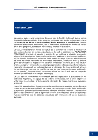 Guía de Evaluación de Riesgos Ambientales
7
PRESENTACION
La presente guía, es una herramienta de apoyo para la Gestión Ambiental, que se pone a
disposición de las autoridades de los gobiernos regionales, para que los profesionales a cargo
de las Gerencias de Recursos Naturales y Medio Ambiente o sus similares, puedan
desarrollar evaluaciones ambientales, con la finalidad de determinar los niveles de riesgos
en un área geográfica, basados en indicadores y criterios de evaluación.
La Guía, permite tener un marco conceptual de la terminología nacional e internacional,
con nociones básicas en temas ambientales, en la cual se establece una “EVALUACIÓN
PRELIMINAR”, orientada al estudio y análisis de un problema o situación emergente,
seguido de la identificación de escenarios del entorno a evaluar ya sea humano, ecológico y
socioeconómico, finalmente la estimación de los niveles de riesgo; orientada a la recopilación
de datos de campo (resultados de monitoreos ambientales, balance de masa y energía,
grado de vulnerabilidad de poblaciones a eventos antrópicos o naturales, etc.), para estudiar,
analizar, comparar y enmarcarlos con los rangos o parámetros establecidos por la normatividad
nacional o internacional, los cuales conducen a la estimación del riesgo ambiental, a través
de un sistema de matrices, de igual forma para los tres entornos (humano, ambiental y
socioeconómico), luego el cuadro resumen en el que se identifica el nivel de riesgo (los
mismos que van desde el no riesgo a alto riesgo).
La Guía será un instrumento de orientación para los especialistas o evaluadores de los
Gobiernos Regionales, con apoyo de los sectores involucrados, con el único objetivo de
uniformizar lineamientos y criterios para la estimación del riesgo durante una evaluación
ambiental.
Hoy en día las evaluaciones de riesgo ambiental constituyen una necesidad técnica, la misma
que es requerida por las autoridades nacionales, para estimar los posibles daños ambientales
que pudieran generarse por diversos factores de origen antrópico y natural. La normatividad
peruana esta armonizada con la legislación nacional e internacional, en la que contempla
nuevos escenarios para los sectores productivos, con implicancia del uso de sustancias
químicas.
 