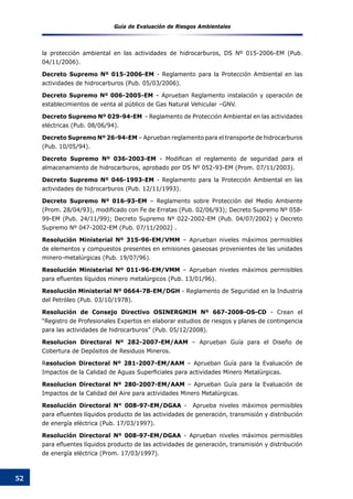 Guía de Evaluación de Riesgos Ambientales
52
la protección ambiental en las actividades de hidrocarburos, DS Nº 015-2006-EM (Pub.
04/11/2006).
Decreto Supremo Nº 015-2006-EM - Reglamento para la Protección Ambiental en las
actividades de hidrocarburos (Pub. 05/03/2006).
Decreto Supremo Nº 006-2005-EM – Aprueban Reglamento instalación y operación de
establecimientos de venta al público de Gas Natural Vehicular –GNV.
Decreto Supremo Nº 029-94-EM - Reglamento de Protección Ambiental en las actividades
eléctricas (Pub. 08/06/94).
Decreto Supremo Nº 26-94-EM – Aprueban reglamento para el transporte de hidrocarburos
(Pub. 10/05/94).
Decreto Supremo Nº 036-2003-EM - Modifican el reglamento de seguridad para el
almacenamiento de hidrocarburos, aprobado por DS Nº 052-93-EM (Prom. 07/11/2003).
Decreto Supremo Nº 046-1993-EM - Reglamento para la Protección Ambiental en las
actividades de hidrocarburos (Pub. 12/11/1993).
Decreto Supremo Nº 016-93-EM – Reglamento sobre Protección del Medio Ambiente
(Prom. 28/04/93), modificado con Fe de Erratas (Pub. 02/06/93); Decreto Supremo Nº 058-
99-EM (Pub. 24/11/99); Decreto Supremo Nº 022-2002-EM (Pub. 04/07/2002) y Decreto
Supremo Nº 047-2002-EM (Pub. 07/11/2002) .
Resolución Ministerial Nº 315-96-EM/VMM – Aprueban niveles máximos permisibles
de elementos y compuestos presentes en emisiones gaseosas provenientes de las unidades
minero-metalúrgicas (Pub. 19/07/96).
Resolución Ministerial Nº 011-96-EM/VMM – Aprueban niveles máximos permisibles
para efluentes líquidos minero metalúrgicos (Pub. 13/01/96).
Resolución Ministerial Nº 0664-78-EM/DGH - Reglamento de Seguridad en la Industria
del Petróleo (Pub. 03/10/1978).
Resolución de Consejo Directivo OSINERGMIM Nº 667-2008-OS-CD - Crean el
“Registro de Profesionales Expertos en elaborar estudios de riesgos y planes de contingencia
para las actividades de hidrocarburos” (Pub. 05/12/2008).
Resolucion Directoral Nº 282-2007-EM/AAM – Aprueban Guía para el Diseño de
Cobertura de Depósitos de Residuos Mineros.
Resolucion Directoral Nº 281-2007-EM/AAM – Aprueban Guía para la Evaluación de
Impactos de la Calidad de Aguas Superficiales para actividades Minero Metalúrgicas.
Resolucion Directoral Nº 280-2007-EM/AAM – Aprueban Guía para la Evaluación de
Impactos de la Calidad del Aire para actividades Minero Metalúrgicas.
Resolución Directoral N° 008-97-EM/DGAA - Aprueba niveles máximos permisibles
para efluentes líquidos producto de las actividades de generación, transmisión y distribución
de energía eléctrica (Pub. 17/03/1997).
Resolución Directoral Nº 008-97-EM/DGAA - Aprueban niveles máximos permisibles
para efluentes líquidos producto de las actividades de generación, transmisión y distribución
de energía eléctrica (Prom. 17/03/1997).
 