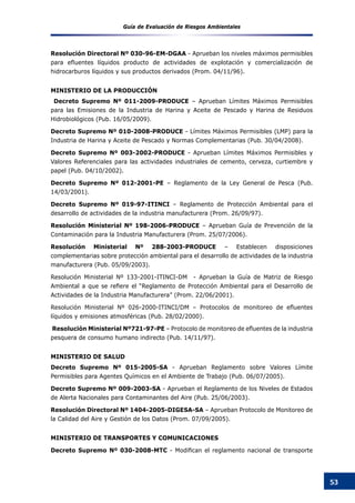 Guía de Evaluación de Riesgos Ambientales
53
Resolución Directoral Nº 030-96-EM-DGAA - Aprueban los niveles máximos permisibles
para efluentes líquidos producto de actividades de explotación y comercialización de
hidrocarburos líquidos y sus productos derivados (Prom. 04/11/96).
MINISTERIO DE LA PRODUCCIÓN
Decreto Supremo Nº 011-2009-PRODUCE – Aprueban Límites Máximos Permisibles
para las Emisiones de la Industria de Harina y Aceite de Pescado y Harina de Residuos
Hidrobiológicos (Pub. 16/05/2009).
Decreto Supremo Nº 010-2008-PRODUCE - Límites Máximos Permisibles (LMP) para la
Industria de Harina y Aceite de Pescado y Normas Complementarias (Pub. 30/04/2008).
Decreto Supremo Nº 003-2002-PRODUCE - Aprueban Límites Máximos Permisibles y
Valores Referenciales para las actividades industriales de cemento, cerveza, curtiembre y
papel (Pub. 04/10/2002).
Decreto Supremo Nº 012-2001-PE – Reglamento de la Ley General de Pesca (Pub.
14/03/2001).
Decreto Supremo Nº 019-97-ITINCI – Reglamento de Protección Ambiental para el
desarrollo de actividades de la industria manufacturera (Prom. 26/09/97).
Resolución Ministerial Nº 198-2006-PRODUCE – Aprueban Guía de Prevención de la
Contaminación para la Industria Manufacturera (Prom. 25/07/2006).
Resolución Ministerial Nº 288-2003-PRODUCE – Establecen disposiciones
complementarias sobre protección ambiental para el desarrollo de actividades de la industria
manufacturera (Pub. 05/09/2003).
Resolución Ministerial Nº 133-2001-ITINCI-DM - Aprueban la Guía de Matriz de Riesgo
Ambiental a que se refiere el “Reglamento de Protección Ambiental para el Desarrollo de
Actividades de la Industria Manufacturera” (Prom. 22/06/2001).
Resolución Ministerial Nº 026-2000-ITINCI/DM – Protocolos de monitoreo de efluentes
líquidos y emisiones atmosféricas (Pub. 28/02/2000).
Resolución Ministerial Nº721-97-PE – Protocolo de monitoreo de efluentes de la industria
pesquera de consumo humano indirecto (Pub. 14/11/97).
MINISTERIO DE SALUD
Decreto Supremo Nº 015-2005-SA - Aprueban Reglamento sobre Valores Límite
Permisibles para Agentes Químicos en el Ambiente de Trabajo (Pub. 06/07/2005).
Decreto Supremo Nº 009-2003-SA - Aprueban el Reglamento de los Niveles de Estados
de Alerta Nacionales para Contaminantes del Aire (Pub. 25/06/2003).
Resolución Directoral Nº 1404-2005-DIGESA-SA – Aprueban Protocolo de Monitoreo de
la Calidad del Aire y Gestión de los Datos (Prom. 07/09/2005).
MINISTERIO DE TRANSPORTES Y COMUNICACIONES
Decreto Supremo Nº 030-2008-MTC - Modifican el reglamento nacional de transporte
 
