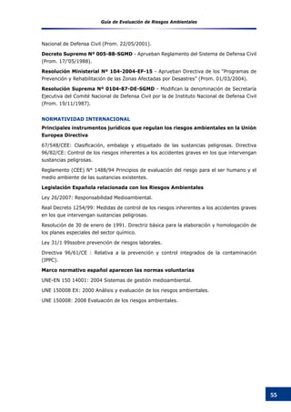 Guía de Evaluación de Riesgos Ambientales
55
Nacional de Defensa Civil (Prom. 22/05/2001).
Decreto Supremo Nº 005-88-SGMD - Aprueban Reglamento del Sistema de Defensa Civil
(Prom. 17/’05/1988).
Resolución Ministerial Nº 104-2004-EF-15 - Aprueban Directiva de los “Programas de
Prevención y Rehabilitación de las Zonas Afectadas por Desastres” (Prom. 01/03/2004).
Resolución Suprema Nº 0104-87-DE-SGMD - Modifican la denominación de Secretaría
Ejecutiva del Comité Nacional de Defensa Civil por la de Instituto Nacional de Defensa Civil
(Prom. 19/11/1987).
NORMATIVIDAD INTERNACIONAL
Principales instrumentos jurídicos que regulan los riesgos ambientales en la Unión
Europea Directiva
67/548/CEE: Clasificación, embalaje y etiquetado de las sustancias peligrosas. Directiva
96/82/CE: Control de los riesgos inherentes a los accidentes graves en los que intervengan
sustancias peligrosas.
Reglamento (CEE) N° 1488/94 Principios de evaluación del riesgo para el ser humano y el
medio ambiente de las sustancias existentes.
Legislación Española relacionada con los Riesgos Ambientales
Ley 26/2007: Responsabilidad Medioambiental.
Real Decreto 1254/99: Medidas de control de los riesgos inherentes a los accidentes graves
en los que intervengan sustancias peligrosas.
Resolución de 30 de enero de 1991. Directriz básica para la elaboración y homologación de
los planes especiales del sector químico.
Ley 31/1 99ssobre prevención de riesgos laborales.
Directiva 96/61/CE : Relativa a la prevención y control integrados de la contaminación
(IPPC).
Marco normativo español aparecen las normas voluntarias
UNE-EN 150 14001: 2004 Sistemas de gestión medioambiental.
UNE 150008 EX: 2000 Análisis y evaluación de los riesgos ambientales.
UNE 150008: 2008 Evaluación de los riesgos ambientales.
 