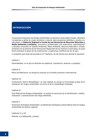 Guía de Evaluación de Riesgos Ambientales
8
La Guía para Evaluación de Riesgos Ambientales se aplicará a áreas determinadas, afectadas
o propensas a daños de origen antrópico o natural; para situaciones definidas y acorde a su
naturaleza, el Gobierno Regional a través de sus Gerencias de Recursos Naturales y
Medio Ambiente o similares, convocará a profesionales (con experiencia, especialización
o estudios concluidos en Gestión Ambiental, Medio Ambiente, Recursos Naturales o similar)
contando con la asesoría de las Direcciones Regionales de los sectores involucrados, de igual
forma solicitará el apoyo de las instituciones y organismos científicos de ser el caso.
La presente guía está estructurada en 07 Capítulos, de tal manera que aborda lo siguiente:
Capítulo I
Generalidades: en la que se describe sus objetivos, importancia, alcances y propósito,
Capítulo II
Marco de Referencia: se otorga los avances en el ámbito nacional e internacional,
Capitulo III
Fundamento Teórico Metodológico: en este capítulo se otorga la terminología propia de la
evaluación de riesgos ambientales, así como el de la metodología empleada,
Capítulo IV
Guía Matricial de Riesgos Ambientales: se expone la secuencia de la identificación, análisis,
evaluación y caracterización del riesgo ambiental,
Capítulo V
Prevención de Riesgos Ambientales: se plantea las estrategias a desarrollarse ante los riesgos
ambientales de alcance regional,
Capítulos VI y VII
Referido a la bibliografía y anexos.
INTRODUCCIÓN
 
