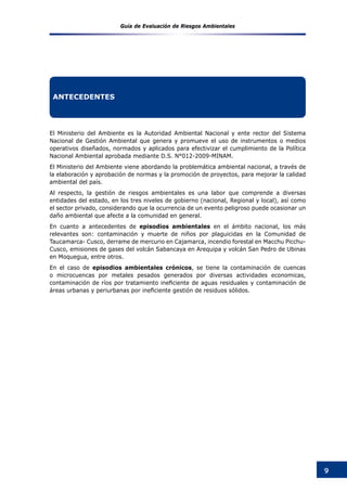 Guía de Evaluación de Riesgos Ambientales
9
El Ministerio del Ambiente es la Autoridad Ambiental Nacional y ente rector del Sistema
Nacional de Gestión Ambiental que genera y promueve el uso de instrumentos o medios
operativos diseñados, normados y aplicados para efectivizar el cumplimiento de la Política
Nacional Ambiental aprobada mediante D.S. N°012-2009-MINAM.
El Ministerio del Ambiente viene abordando la problemática ambiental nacional, a través de
la elaboración y aprobación de normas y la promoción de proyectos, para mejorar la calidad
ambiental del país.
Al respecto, la gestión de riesgos ambientales es una labor que comprende a diversas
entidades del estado, en los tres niveles de gobierno (nacional, Regional y local), así como
el sector privado, considerando que la ocurrencia de un evento peligroso puede ocasionar un
daño ambiental que afecte a la comunidad en general.
En cuanto a antecedentes de episodios ambientales en el ámbito nacional, los más
relevantes son: contaminación y muerte de niños por plaguicidas en la Comunidad de
Taucamarca- Cusco, derrame de mercurio en Cajamarca, incendio forestal en Macchu Picchu-
Cusco, emisiones de gases del volcán Sabancaya en Arequipa y volcán San Pedro de Ubinas
en Moquegua, entre otros.
En el caso de episodios ambientales crónicos, se tiene la contaminación de cuencas
o microcuencas por metales pesados generados por diversas actividades economicas,
contaminación de ríos por tratamiento ineficiente de aguas residuales y contaminación de
áreas urbanas y periurbanas por ineficiente gestión de residuos sólidos.
ANTECEDENTES
 