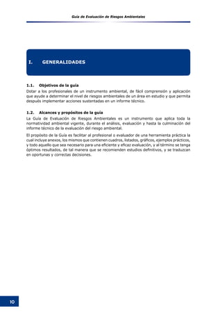 Guía de Evaluación de Riesgos Ambientales
10
1.1.	 Objetivos de la guía
Dotar a los profesionales de un instrumento ambiental, de fácil comprensión y aplicación
que ayude a determinar el nivel de riesgos ambientales de un área en estudio y que permita
después implementar acciones sustentadas en un informe técnico.
1.2.	 Alcances y propósitos de la guía
La Guía de Evaluación de Riesgos Ambientales es un instrumento que aplica toda la
normatividad ambiental vigente, durante el análisis, evaluación y hasta la culminación del
informe técnico de la evaluación del riesgo ambiental.
El propósito de la Guía es facilitar al profesional o evaluador de una herramienta práctica la
cual incluye anexos, los mismos que contienen cuadros, listados, gráficos, ejemplos prácticos,
y todo aquello que sea necesario para una eficiente y eficaz evaluación, y al término se tenga
óptimos resultados, de tal manera que se recomienden estudios definitivos, y se traduzcan
en oportunas y correctas decisiones.
I.	 GENERALIDADES
 