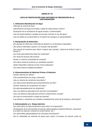 Guía de Evaluación de Riesgos Ambientales
89
ANEXO Nº 23
LISTA DE VERIFICACIÓN PARA OPCIONES DE PREVENCIÓN DE LA
CONTAMINACIÓN
1. Utilización/Reutilización de Agua
¿Válvulas de control de flujo?
¿Identificación de flujos de entrada y salida de cada proceso unitario?
¿Evaluación de la reutilización de aguas limpias o contaminadas?
¿Uso de temporizadores o pedales de pie para controlar el uso del agua?
¿Uso de celdas de conductividad en el sistema de enjuague en galvanoplastia?
2. Manipulación de Materiales
¿Se segrega los diferentes materiales de desecho en contenedores separados?
¿Se compra materiales a granel o en envases más grandes?
¿Se controla el inventario para reducir residuos (por ejemplo, “sistema de órdenes “justo a
tiempo”)?
¿Se rotula adecuadamente todos los recipientes?
¿Se rotula los tanques del proceso?
¿Existe un sistema centralizado de compras?
¿Se ordena reactivos químicos en cantidades exactas?
¿Están disponibles materias primas menos peligrosas?
¿Se utiliza bidones lavables/reciclables?
3. Almacenamiento de Materias Primas y Productos
¿Existen alarmas de rebose?
¿Hay procedimientos de carga y descarga?
¿Hay un sistema de contención secundario?
¿Se utiliza techos flotantes para almacenamiento de VOC?
¿Existen sistemas de recuperación de vapor?
¿Se apila apropiadamente los recipientes?
¿Hay una distancia adecuada entre químicos incompatibles?
¿Hay una distancia adecuada para prevenir contaminación cruzada?
¿Se evita la contaminación cruzada de solvente?
¿Los bidones y recipientes son vaciados completamente antes de la limpieza o eliminación?
4. Galvanoplastia y/o Ataque Químico
¿Se utiliza baños de baja temperatura para reducir la evaporación?
¿Prolongación de la vida del baño de solución galvanoplástica mediante filtración, reduciendo
el arrastre de solución, evitando la contaminación, etc.?
¿Se utiliza baños galvanoplásticos de más baja concentración?
¿Se ha rediseñado los estantes de piezas para reducir el arrastre de solución antes de
 