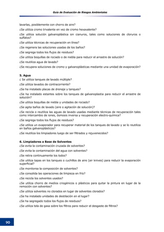 Guía de Evaluación de Riesgos Ambientales
90
lavarlas, posiblemente con chorro de aire?
¿Se utiliza cromo trivalente en vez de cromo hexavalente?
¿Se utiliza solución galvanoplástica sin cianuros, tales como soluciones de cloruros o
sulfatos?
¿Se utiliza técnicas de recuperación en línea?
¿Se regenera las soluciones usadas de los baños?
¿Se segrega todos los flujos de residuos?
¿Se utiliza boquillas de rociado o de niebla para reducir el arrastre de solución?
¿Se reutiliza agua de lavado?
¿Se recupera soluciones de cromo y galvanoplásticas mediante una unidad de evaporación?
5. Agua
¿ Se utiliza tanques de lavado múltiple?
¿Se utiliza lavados de contracorriente?
¿Se ha instalado placas de drenaje y tanques?
¿Se ha instalado estantes sobre los tanques de galvanoplastia para reducir el arrastre de
solución?
¿Se utiliza boquillas de niebla y unidades de rociado?
¿Se agita baños de lavado (aire o agitación de solución)?
¿Se recicla o reutiliza las aguas de lavado usadas mediante técnicas de recuperación tales
como intercambio de iones, ósmosis inversa y recuperación electro-química?
¿Se segrega todos los flujos de residuos?
¿Se utiliza un evaporador para recuperar material de los tanques de lavado y se lo reutiliza
en baños galvanoplásticos?
¿Se reutiliza los limpiadores luego de ser filtrados y rejuvenecidos?
6. Limpiadores a Base de Solventes
¿Se evita la contaminación cruzada de solventes?
¿Se evita la contaminación del agua con solventes?
¿Se retira continuamente los lodos?
¿Se utiliza tapas en los tanques o cuchillos de aire (air knives) para reducir la evaporación
superficial?
¿Se monitorea la composición de solventes?
¿Se consolida las operaciones de limpieza en frío?
¿Se recicla los solventes usados?
¿Se utiliza chorro de medios criogénicos o plásticos para quitar la pintura en lugar de la
remoción con solventes?
¿Se utiliza solventes no clorados en lugar de solventes clorados?
¿Se ha instalado unidades de destilación en el lugar?
¿Se ha segregado todos los flujos de residuos?
¿Se utiliza tela de gasa sobre los filtros para reducir el desgaste de filtros?
 