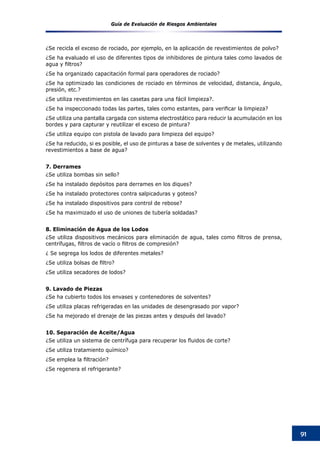 Guía de Evaluación de Riesgos Ambientales
91
¿Se recicla el exceso de rociado, por ejemplo, en la aplicación de revestimientos de polvo?
¿Se ha evaluado el uso de diferentes tipos de inhibidores de pintura tales como lavados de
agua y filtros?
¿Se ha organizado capacitación formal para operadores de rociado?
¿Se ha optimizado las condiciones de rociado en términos de velocidad, distancia, ángulo,
presión, etc.?
¿Se utiliza revestimientos en las casetas para una fácil limpieza?.
¿Se ha inspeccionado todas las partes, tales como estantes, para verificar la limpieza?
¿Se utiliza una pantalla cargada con sistema electrostático para reducir la acumulación en los
bordes y para capturar y reutilizar el exceso de pintura?
¿Se utiliza equipo con pistola de lavado para limpieza del equipo?
¿Se ha reducido, si es posible, el uso de pinturas a base de solventes y de metales, utilizando
revestimientos a base de agua?
7. Derrames
¿Se utiliza bombas sin sello?
¿Se ha instalado depósitos para derrames en los diques?
¿Se ha instalado protectores contra salpicaduras y goteos?
¿Se ha instalado dispositivos para control de rebose?
¿Se ha maximizado el uso de uniones de tubería soldadas?
8. Eliminación de Agua de los Lodos
¿Se utiliza dispositivos mecánicos para eliminación de agua, tales como filtros de prensa,
centrífugas, filtros de vacío o filtros de compresión?
¿ Se segrega los lodos de diferentes metales?
¿Se utiliza bolsas de filtro?
¿Se utiliza secadores de lodos?
9. Lavado de Piezas
¿Se ha cubierto todos los envases y contenedores de solventes?
¿Se utiliza placas refrigeradas en las unidades de desengrasado por vapor?
¿Se ha mejorado el drenaje de las piezas antes y después del lavado?
10. Separación de Aceite/Agua
¿Se utiliza un sistema de centrífuga para recuperar los fluidos de corte?
¿Se utiliza tratamiento químico?
¿Se emplea la filtración?
¿Se regenera el refrigerante?
 