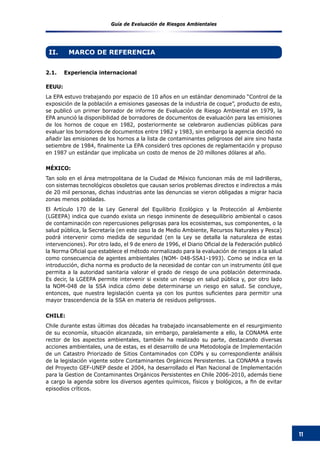 Guía de Evaluación de Riesgos Ambientales
11
II.	 MARCO DE REFERENCIA
2.1.	 Experiencia internacional
EEUU:
La EPA estuvo trabajando por espacio de 10 años en un estándar denominado “Control de la
exposición de la población a emisiones gaseosas de la industria de coque”, producto de esto,
se publicó un primer borrador de informe de Evaluación de Riesgo Ambiental en 1979, la
EPA anunció la disponibilidad de borradores de documentos de evaluación para las emisiones
de los hornos de coque en 1982, posteriormente se celebraron audiencias públicas para
evaluar los borradores de documentos entre 1982 y 1983, sin embargo la agencia decidió no
añadir las emisiones de los hornos a la lista de contaminantes peligrosos del aire sino hasta
setiembre de 1984, finalmente La EPA consideró tres opciones de reglamentación y propuso
en 1987 un estándar que implicaba un costo de menos de 20 millones dólares al año.
MÉXICO:
Tan solo en el área metropolitana de la Ciudad de México funcionan más de mil ladrilleras,
con sistemas tecnológicos obsoletos que causan serios problemas directos e indirectos a más
de 20 mil personas, dichas industrias ante las denuncias se vieron obligadas a migrar hacia
zonas menos pobladas.
El Artículo 170 de la Ley General del Equilibrio Ecológico y la Protección al Ambiente
(LGEEPA) indica que cuando exista un riesgo inminente de desequilibrio ambiental o casos
de contaminación con repercusiones peligrosas para los ecosistemas, sus componentes, o la
salud pública, la Secretaría (en este caso la de Medio Ambiente, Recursos Naturales y Pesca)
podrá intervenir como medida de seguridad (en la Ley se detalla la naturaleza de estas
intervenciones). Por otro lado, el 9 de enero de 1996, el Diario Oficial de la Federación publicó
la Norma Oficial que establece el método normalizado para la evaluación de riesgos a la salud
como consecuencia de agentes ambientales (NOM- 048-SSA1-1993). Como se indica en la
introducción, dicha norma es producto de la necesidad de contar con un instrumento útil que
permita a la autoridad sanitaria valorar el grado de riesgo de una población determinada.
Es decir, la LGEEPA permite intervenir si existe un riesgo en salud pública y, por otro lado
la NOM-048 de la SSA indica cómo debe determinarse un riesgo en salud. Se concluye,
entonces, que nuestra legislación cuenta ya con los puntos suficientes para permitir una
mayor trascendencia de la SSA en materia de residuos peligrosos.
CHILE:
Chile durante estas últimas dos décadas ha trabajado incansablemente en el resurgimiento
de su economía, situación alcanzada, sin embargo, paralelamente a ello, la CONAMA ente
rector de los aspectos ambientales, también ha realizado su parte, destacando diversas
acciones ambientales, una de estas, es el desarrollo de una Metodología de Implementación
de un Catastro Priorizado de Sitios Contaminados con COPs y su correspondiente análisis
de la legislación vigente sobre Contaminantes Orgánicos Persistentes. La CONAMA a través
del Proyecto GEF-UNEP desde el 2004, ha desarrollado el Plan Nacional de Implementación
para la Gestion de Contaminantes Orgánicos Persistentes en Chile 2006-2010, además tiene
a cargo la agenda sobre los diversos agentes químicos, físicos y biológicos, a fin de evitar
episodios críticos.
 