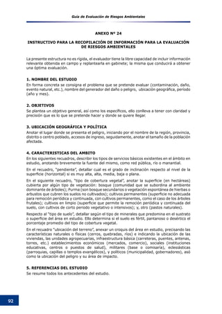 Guía de Evaluación de Riesgos Ambientales
92
ANEXO Nº 24
INSTRUCTIVO PARA LA RECOPILACIóN DE INFORMACIóN PARA LA EVALUACIóN
DE RIESGOS AMBIENTALES
La presente estructura no es rígida, el evaluador tiene la libre capacidad de incluir información
relevante obtenida en campo y replantearla en gabinete; la misma que conducirá a obtener
una óptima evaluación.
1. NOMBRE DEL ESTUDIO
En forma concreta se consigna el problema que se pretende evaluar (contaminación, daño,
evento natural, etc.), nombre del generador del daño o peligro,  ubicación geográfica, período
(año y mes).
2. OBJETIVOS
Se plantea un objetivo general, así como los específicos, ello conlleva a tener con claridad y
precisión que es lo que se pretende hacer y donde se quiere llegar.
3. UBICACIÓN GEOGRÁFICA Y POLÍTICA
Anotar el lugar donde se presenta el peligro, iniciando por el nombre de la región, provincia,
distrito o centro poblado, accesos de ingreso, seguidamente, anotar el tamaño de la población
afectada.
4. CARACTERISTICAS DEL AMBITO
En los siguientes recuadros, describir los tipos de servicios básicos existentes en el ámbito en
estudio, anotando brevemente la fuente del mismo, como red pública, río o manantial.
En el recuadro, “pendiente”, detallar cual es el grado de inclinación respecto al nivel de la
superficie (horizontal) si es muy alta, alta, media, baja o plana.
En el siguiente recuadro, “tipo de cobertura vegetal”, anotar la superficie (en hectáreas)
cubierta por algún tipo de vegetación: bosque (comunidad que se subordina al ambiente
dominante de árboles); Purma (son bosque secundarios o vegetación espontánea de hierbas o
arbustos que cubren los suelos no cultivados); cultivos permanentes (superficie no adecuada
para remoción periódica y continuada, con cultivos permanentes, como el caso de los árboles
frutales); cultivos en limpio (superficie que permite la remoción periódica y continuada del
suelo, con cultivos de corto periodo vegetativo o intensivos); y, otro (pastos naturales).
Respecto al “tipo de suelo”, detallar según el tipo de minerales que predomina en el sustrato
o superficie del área en estudio. Ello determina si el suelo es fértil, pantanoso o desértico el
porcentaje promedio del tipo de cobertura vegetal.
En el recuadro “ubicación del terreno”, anexar un croquis del área en estudio, precisando las
características naturales o físicas (cerros, quebradas, ríos) e indicando la ubicación de las
viviendas, las unidades agropecuarias, infraestructura básica (carreteras, puentes, antenas,
torres, etc.) establecimientos económicos (mercados, comercio), sociales (instituciones
educativas, centros o puestos de salud), militares (base o comisaría), eclesiásticas
(parroquias, capillas o templos evangélicos), y políticos (municipalidad, gobernadores), asó
como la ubicación del peligro y su área de impacto.
5. REFERENCIAS DEL ESTUDIO
Se resume todos los antecedentes del estudio.
 